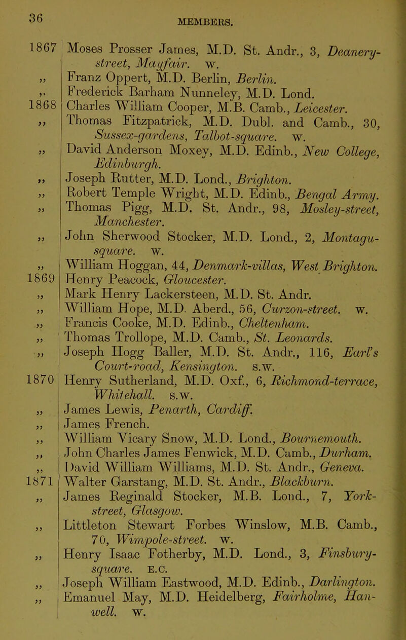 MEMBERS. 18G7 99 1868 9 9 99 99 99 99 99 1869 99 99 99 99 1870 99 99 99 1871 99 99 99 99 99 Moses Prosser James, M.D. St. Andr., 3, Deanery- street, Mayfair, w. Franz Oppert, M.D. Berlin, Berlin. Frederick Barham Nunneley, M. D. Lond. Charles William Cooper, M.B. Camb., Leicester. Thomas Fitzpatrick, M.D. Dubl. and Camb., 30, Sussex-gardens, Talbot-square, w. David Anderson Moxey, M.D. Edinb., New College, Edinburgh. JosejDk Butter, M.D. Lond., Brighton. Robert Temple Wright, M.D. Edinb., Bengal Army. Thomas Pigg, M.D. St. Andr., 98, Mosley-street, Manchester. John Sherwood Stocker, M.D. Lond., 2, Montagu- square. w. William Hoggan, 44, DenmarJc-villas, West Brighton. Henry Peacock, Gloucester. Mark Henry Lackers teen, M.D. St. Andr. William Hope, M.D. Aberd., 56, Curzon-street. w. Francis Cooke, M.D. Edinb., Cheltenham. Thomas Trollope, M.D. Camb., St. Leonards. Joseph Hogg Bailer, M.D. St. Andr., 116, Earl’s Court-road, Kensington, s.w. Henry Sutherland, M.D. Oxf., 6, Richmond-terrace, Whitehall, s.w. James Lewis, Penartli, Cardiff. James French. William Yicary Snow, M.D. Lond., Bournemouth. John Charles James Fenwick, M.D. Camb., Durham. David William Williams, M.D. St. Andr., Geneva. Walter Garstang, M.D. St. Andr., Blackburn. James Reginald Stocker, M.B. Lond., 7, York- street, Glasgoiv. Littleton Stewart Forbes Winslow, M.B. Camb., 7 0, Wimpole-street. w. Henry Isaac Fotherby, M.D. Lond., 3, Finsbury- square, e.c. Joseph William Eastwood, M.D. Edinb., Darlington. Emanuel May, M.D. Heidelberg, Fairholme, Han- well. w.
