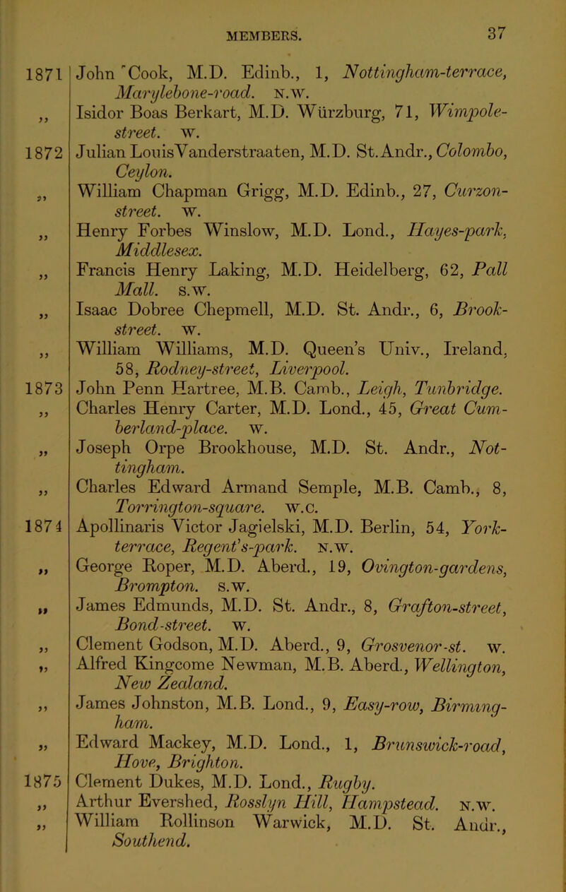 1871 1872 91 11 1873 11 1874 99 99 11 11 11 11 1875 11 91 37 John Cook, M.D. Edinb., 1, Nottingham-terrace, Marylebone-road. n.w. Isidor Boas Berkart, M.D. Wurzburg, 71, Wimpole- street. w. Julian Lou is Yanderstraaten, M.D. St.Andr., Colombo, Ceylon. William Chapman Grigg, M.D. Edinb., 27, Curzon- street. w. Henry Forbes Winslow, M.D. Lond., Hayes-park, Middlesex. Francis Henry Laking, M.D. Heidelberg, 62, Pall Mall. s.w. Isaac Dobree Chepmell, M.D. St. Andr., 6, Brook- street. w. William Williams, M.D. Queen’s Univ., Ireland, 58, Rodney-street, Liverpool. John Penn Hartree, M.B. Camb., Leigh, Tunbridge. Charles Henry Carter, M.D. Lond., 45, Great Cum- berland-place. w. Joseph Orpe Brookhouse, M.D. St. Andr., Not- tingham. Charles Edward Arm and Semple, M.B. Camb., 8, Torrington-square. w. c. Apollinaris Victor Jagielski, M.D. Berlin, 54, York- terrace, Regent's-park. n.w. George Boper, M.D. Aberd., 19, Ovington-gardens, Brompton. s.w. James Edmunds, M.D. St. Andr., 8, Graf ton-street, Bond-street, w. Clement Godson, M.D. Aberd., 9, Grosvenor-st. w. Alfred Kingcome Newman, M.B. Aberd., Wellington, New Zealand. James Johnston, M.B. Lond., 9, Easy-row, Birming- ham. Edward Maekey, M.D. Lond., 1, Brunswick-road, Hove, Brighton. Clement Dukes, M.D. Lond., Rugby. Arthur Evershed, Rosslyn ILill, Hampstead, n.w. William Bollinson Warwick, M.D. St. Andr., Southend.