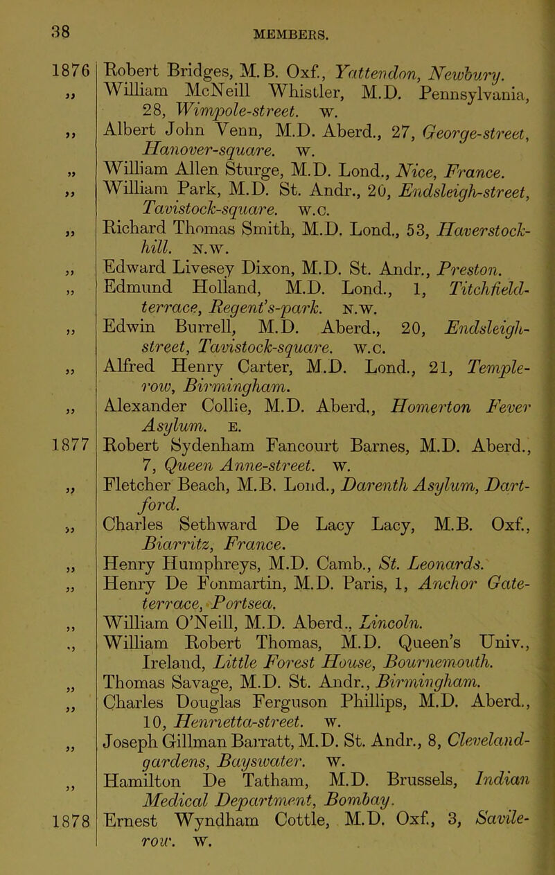 1876 99 99 99 99 99 99 99 1877 99 99 99 99 99 99 99 99 Robert Bridges, M.B. Oxf., Yattendon, Newbury. William McNeill Whistler, M.D. Pennsylvania, 28, Wimpole-street, w. Albert John Venn, M.D. Aberd., 27, George-street, Hanover-square. w. William Allen Sturge, M.D. Lond., Nice, France. William Park, M.D. St. Andr., 20, Endsleigh-street, Tavistock-square. w.c. Richard Thomas Smith, M.D. Lond., 53, Haver stock- hill. N.w. Edward Livesey Dixon, M.D. St. Andr., Preston. Edmund Holland, M.D. Lond., 1, Pitch field- terrace, Regent’ s-park. n.w. Edwin Burrell, M.D. Aberd., 20, Endsleigh- street, Tavistock-square. w.c. Alfred Henry Carter, M.D. Lond., 21, Temple- row, Birmingham. Alexander Collie, M.D. Aberd., Homerton Fever Asylum, e. Robert Sydenham Fancourt Barnes, M.D. Aberd., 7, Queen Anne-street. w. Fletcher Beach, M.B. Lond., Darenth Asylum, Dart- ford. Charles Seth ward De Lacy Lacy, M.B. Oxf., Biarritz, France. Henry Humphreys, M.D. Camb., St. Leonards. Henry De Fonmartin, M.D. Paris, 1, Anchor Gate- terrace, Portsea. William O’Neill, M.D. Aberd., Lincoln. William Robert Thomas, M.D. Queen’s Univ., Ireland, Little Forest House, Bournemouth. Thomas Savage, M.D. St. Andr., Birmingham. Charles Douglas Ferguson Phillips, M.D. Aberd,, 10, Hennetta-street. w. Joseph Gillman Barratt, M.D. St. Andr., 8, Cleveland- gardens, Bayswater. w. Hamilton De Tatham, M.D. Brussels, Indian Medical Department, Bombay. Ernest Wyndham Cottle, M.D. Oxf., 3, Savile- 1878