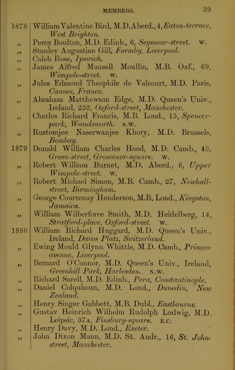 1878 33 3* 33 33 33 33 33 33 1879 33 33 33 33 1880 33 33 33 33 33 33 33 33 William Valentine Bird, M.D.Aberd., 4, Eaton-terrace, West Brighton. Percy Boulton, M.D. Edinb., 6, Seymour-street, w. Stanley Augustine Gill, Forrnby, Liverpool. Caleb Rose, Ipswich. James Alfred Mansell Moullin, M.B. Oxf., 69, Wimpole-street. w. Jules Edmond Theopliile de Valcourt, M.D. Paris, Cannes, France. Abraham Mattliewson Edge, M.D. Queen’s Univ., Ireland, 252, Oxford-street, Manchester. Charles Richard Francis, M.B. Lond., 15, Spencer - park, Wandsworth, s.w. Rustomjee Naserwanjee Khory, M.D. Brussels, Bombay. Donald William Charles Hood, M.D. Camb., 43, Green-street, Grosvenor-square. w. Robert William Burnet, M.D, Aberd., 6, Upper Wimpole-street. w. Robert Michael Simon, M.B. Camb., 27, Newliall- street, Birmingham. George Courtenay Henderson, M.B. Lond., Kingston, Jamaica. William Wilberforce Smith, M.D. Heidelberg, 14, Stratford-place, Oxford-street, w. William Richard Huggard, M.D. Queen’s Univ., Ireland, Davos Platz, Switzerland. Ewing Mould Glynn Whittle, M.D. Camb., Princes- avenue, Liverpool. Bernard O’Connor, M.D. Queen’s Univ., Ireland, Greenhill Park, Harlesden. n.w. Pdchard Sarell, M.D. Edinb., Pera, Constantinople. Daniel Colcjuhoun, M.D. Lond., Dunedin, New Zealand. Henry Singer Gabbett, M.B. Dubl., Eastbourne. Gustav Heinrich Wilhelm Rudolph Ludwig, M.D. Leipsic, 37 a, Finsbury- square, e.c. Henry Davy, M.D. Lond., Exeter. John Dixon Mann, M.D. St. Andr., 16, St. John- street, Manchester.