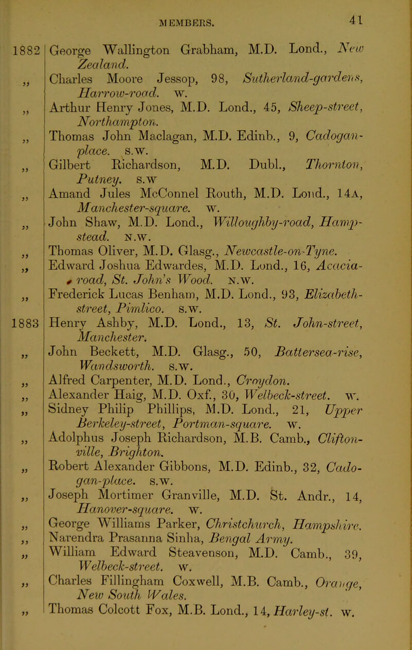 George Wallington Grabham, M.D. Lond., New Zealand. Charles Moore Jessop, 98, Sutherland-gardens, Harrow-road. w. Arthur Henry Jones, M.D. Lond., 45, Sheep-street, Northampton. Thomas John Maclagan, M.D. Edinb., 9, Cadogan- place. s.w. Gilbert Richardson, M.D. Dubl., Thornton, Putney, s.w Amand Jules McConnel Routh, M.D. Lond., 14a, Manchester-square. w. John Shaw, M.D. Lond., Willoughby-road, Hamp- stead. N.W. Thomas Oliver, M.D. Glasg., Newcastle-on-Tyne. Edward Joshua Edwardes, M.D. Lond., 16, Acacia- * road, St. John's Wood. n.w. Frederick Lucas Benham, M.D. Lond., 93, Elizabeth- street, Pimlico, s.w. Henry Ashby, M.D. Lond., 13, St. John-street, Manchester. John Beckett, M.D. Glasg., 50, Batter sea-rise, Wandsworth, s.w. Alfred Carpenter, M.D. Lond., Croydon. Alexander Haig, M.D. Oxf., 30, WelbecJc-street. w. Sidney Philip Phillips, M.D. Lond., 21, Upper Berkeley-street, Portman-square, w. Adolphus Joseph Richardson, M.B. Camb., Clifton- ville, Brighton. Robert Alexander Gibbons, M.D. Edinb., 32, Cado- gan-place. s.w. Joseph Mortimer Granville, M.D. St. Andr., 14, Hanover-square. w. George Williams Parker, Christchurch, Hampshire. Narendra Prasanna Sinha, Bengal Army. William Edward Steavenson, M.D. Camb., 39, Welbeck-street. w. Charles Fillingham Coxwell, M.B. Camb., Orange, New South IVales. Thomas Colcott Fox, M.B. Lond., li, Harley-st. w.