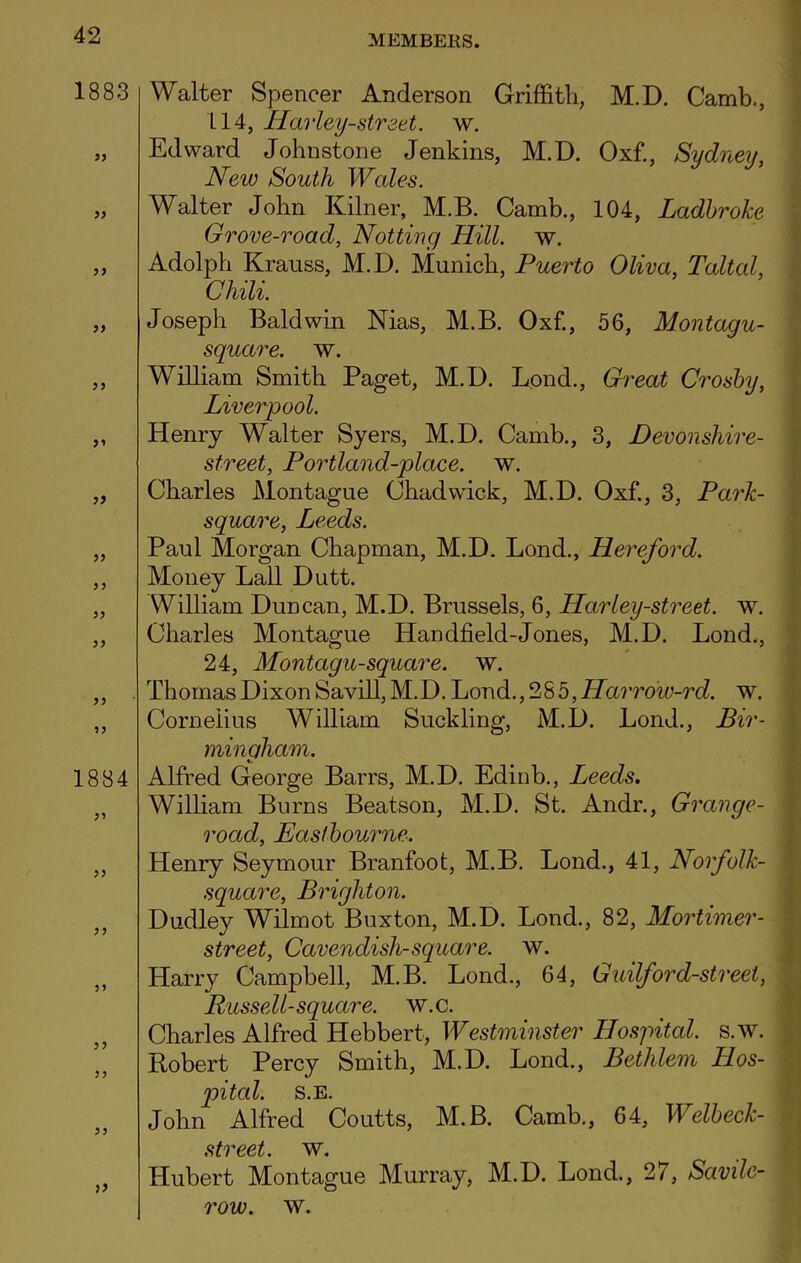 1883 55 55 55 55 55 5 5 55 55 55 55 55 55 55 1884 55 55 55 55 55 55 Walter Spencer Anderson Griffith, M.D. Camb., LI4, Harley-street. w. Edward Johnstone Jenkins, M.D. Oxf., Sydney, New South Wales. Walter John Kilner, M.B. Camb., 104, Ladbroke Grove-road, Notting Hill. w. Adolph Krauss, M.D. Munich, Puerto Oliva, Taltal, Chili. Joseph Baldwin Nias, M.B. Oxf., 56, Montagu- square. w. William Smith Paget, M.D. Bond., Great Crosby, Liverpool. Henry Walter Syers, M.D. Camb., 3, Devonshire- street, Portland-place. w. Charles Montague Chadwick, M.D. Oxf., 3, Park- square, Leeds. Paul Morgan Chapman, M.D. Lond., Hereford. Money Lall Dutt. William Duncan, M.D. Brussels, 6, Harley-street, w. Charles Montague Handheld-Jones, M.D. Bond., 24, Montagu-square, w. Thomas Dixon Savill, M.D. Bond., 285,Harrow-rd. w. Cornelius William Suckling, M.D. Bond., Bir- mingham. Alfred George Barrs, M.D. Edinb., Leeds. William Burns Beatson, M.D. St. Andr., Grange- road, Eastbourne. Henry Seymour Branfoot, M.B. Bond., 41, Norfolk- square, Brighton. Dudley Wilmot Buxton, M.D. Bond., 82, Mortimer - street, Cavendish-square, w. Harry Campbell, M.B. Bond., 64, Guilford-street, Russell-square, w.c. Charles Alfred Hebbert, Westminster Hospital, s.w. Robert Percy Smith, M.D. Bond., Bethlem Hos- pital. S.E. John Alfred Coutts, M.B. Camb., 64, Welbeck- street. w. Hubert Montague Murray, M.D. Bond., 2/, Savile-