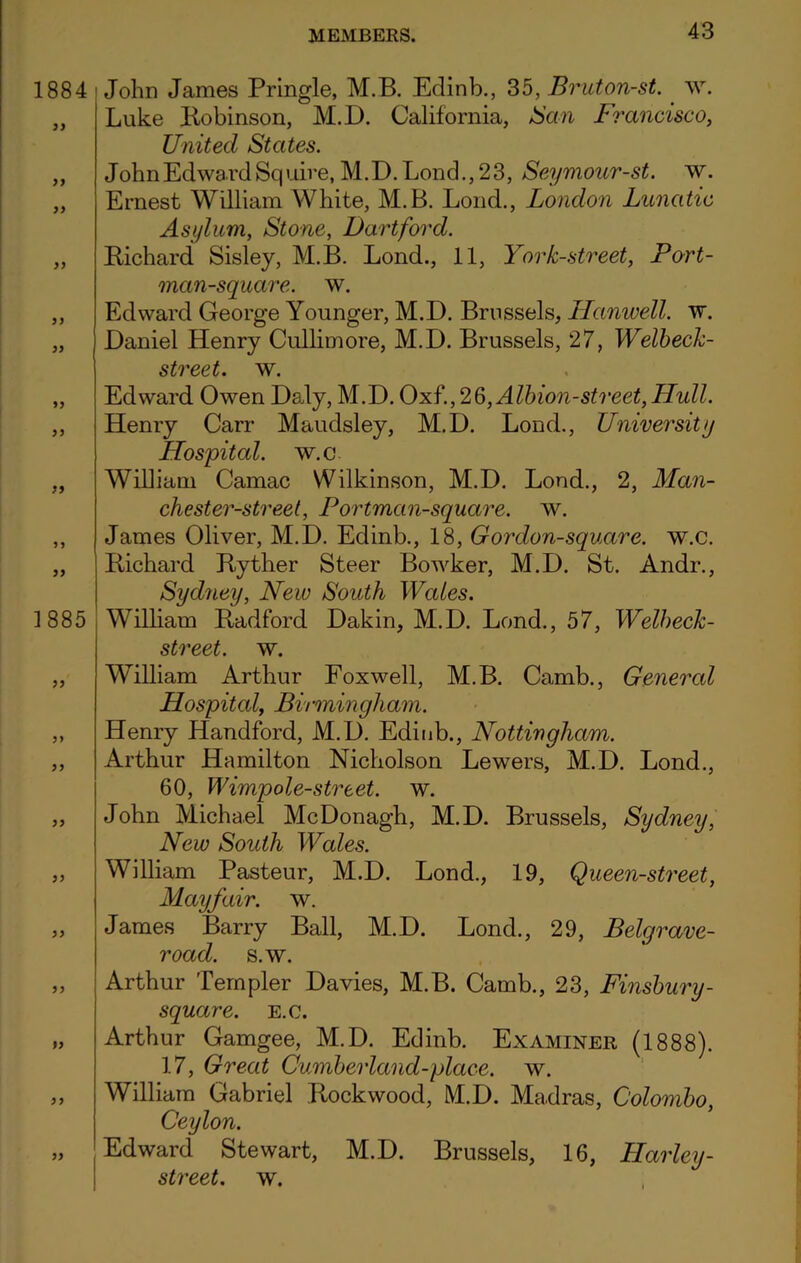 1884 99 99 99 99 99 1 885 99 99 99 99 99 >9 99 John James Pringle, M.B. Edinb., 35, Bruton-st. w. Luke Robinson, M.D. California, Ban Francisco, United States. John Ed wai^d Squire, M.D. Lond., 23, Seymour-st. w. Ernest William White, M.B. Loud., London Lunatic Asylum, Stone, Hartford. Richard Sisley, M.B. Lond., 11, York-street, Port- man-square. w. Edward George Younger, M.D. Brussels, Hanwell. w. Daniel Henry Cullimore, M.D. Brussels, 27, Welbeck- street. w. Edward Owen Daly, M.D. Oxf., 2§, Albion-street, Hull. Henry Carr Maudsley, M.D. Lond., University Hospital, w.c William Camac Wilkinson, M.D. Lond., 2, Man- chester-street, Portman-square. w. James Oliver, M.D. Edinb., 18, G or don-square, w.c. Richard Ryther Steer Bowker, M.D. St. Andr., Sydney, New South Wales. William Radford Dakin, M.D. Lond., 57, Welbeck- street. w. William Arthur Foxwell, M.B. Camb., General Hospital, Birmingham. Henry Handford, M.D. Edinb., Nottingham. Arthur Hamilton Nicholson Lewers, M.D. Lond., 60, Wimpole-street. w. John Michael McDonagh, M.D. Brussels, Sydney, New South Wales. William Pasteur, M.D. Lond., 19, Queen-street, Mayfair, w. James Barry Ball, M.D. Lond., 29, Belgrave- road. s.w. Arthur Templer Davies, M.B. Camb., 23, Finsbury- square. e.c. Arthur Gamgee, M.D. Edinb. Examiner (1888). 17, Great Cumberland-place. w. William Gabriel Rockwood, M.D. Madras, Colombo, Ceylon. Edward Stewart, M.D. Brussels, 16, Harley- street. w.