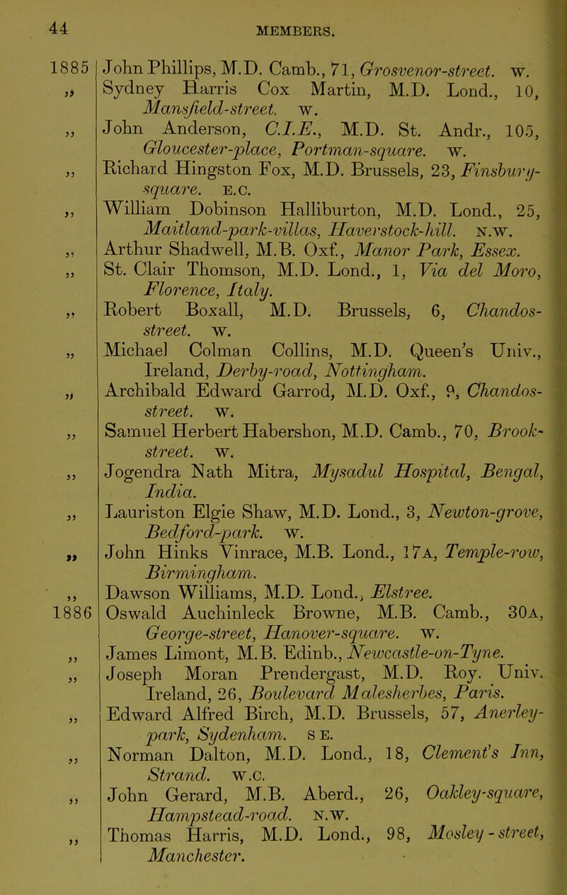1885 55 55 55 55 55 55 55 55 55 55 55 99 1886 55 55 55 55 55 55 John Phillips, M.D. Camb., 71, Grosvenor-street, w. Sydney Harris Cox Martin, M.D. Lond., 10, Mansfield-street w. John Anderson, C.I.E., M.D. St. Andr., 105, Gloucester-place, P or tman-square, w. Bichard Hingston Fox, M.D. Brussels, 23, Finsbury- square. e.c. William Dobinson Halliburton, M.D. Bond., 25, Maitland-park-villas, Haver stock-hill. n.w. Arthur Shadwell, M.B. Oxf., Manor Park, Essex. St. Clair Thomson, M.D. Bond., 1, Via del Moro, Florence, Italy. Bobert Boxall, M.D. Brussels, 6, Chandos- street. w. Michael Colman Collins, M.D. Queens Univ., Ireland, Derby-road, Nottingham. Archibald Edward Garrod, M.D. Oxf., 9, Chandos- street. w. Samuel Herbert Habershon, M.D. Camb., 70, Brook- street. w. Jogendra Nath Mitra, Mysadul Hospitcd, Bengal, India. Bauriston Elgie Shaw, M.D. Bond., 3, Newton-grove, Bedford-pcirk. w. John Hinks Vinrace, M.B. Bond., 17a, Temple-row, Birmingham. Dawson Williams, M.D. Bond., Elstree. Oswald Auchinleck Browne, M.B. Camb., 30a, Georg e-street, Hanover-square, w. James Bimont, M.B. Edinb., Newcastle-on-Tyne. Joseph Moran Prendergast, M.D. Boy. Univ. Ireland, 26, Boulevard Malesherbes, Paris. Edward Alfred Birch, M.D. Brussels, 57, Anerley- park, Sydenham, s E. Norman Dalton, M.D. Bond., 18, Clement's Inn, Strand, w.c. John Gerard, M.B. Aberd., 26, Oakley-square, Ilampsteacl-road. n.w. Thomas Harris, M.D. Bond., 98, Mosley - street, Manchester.