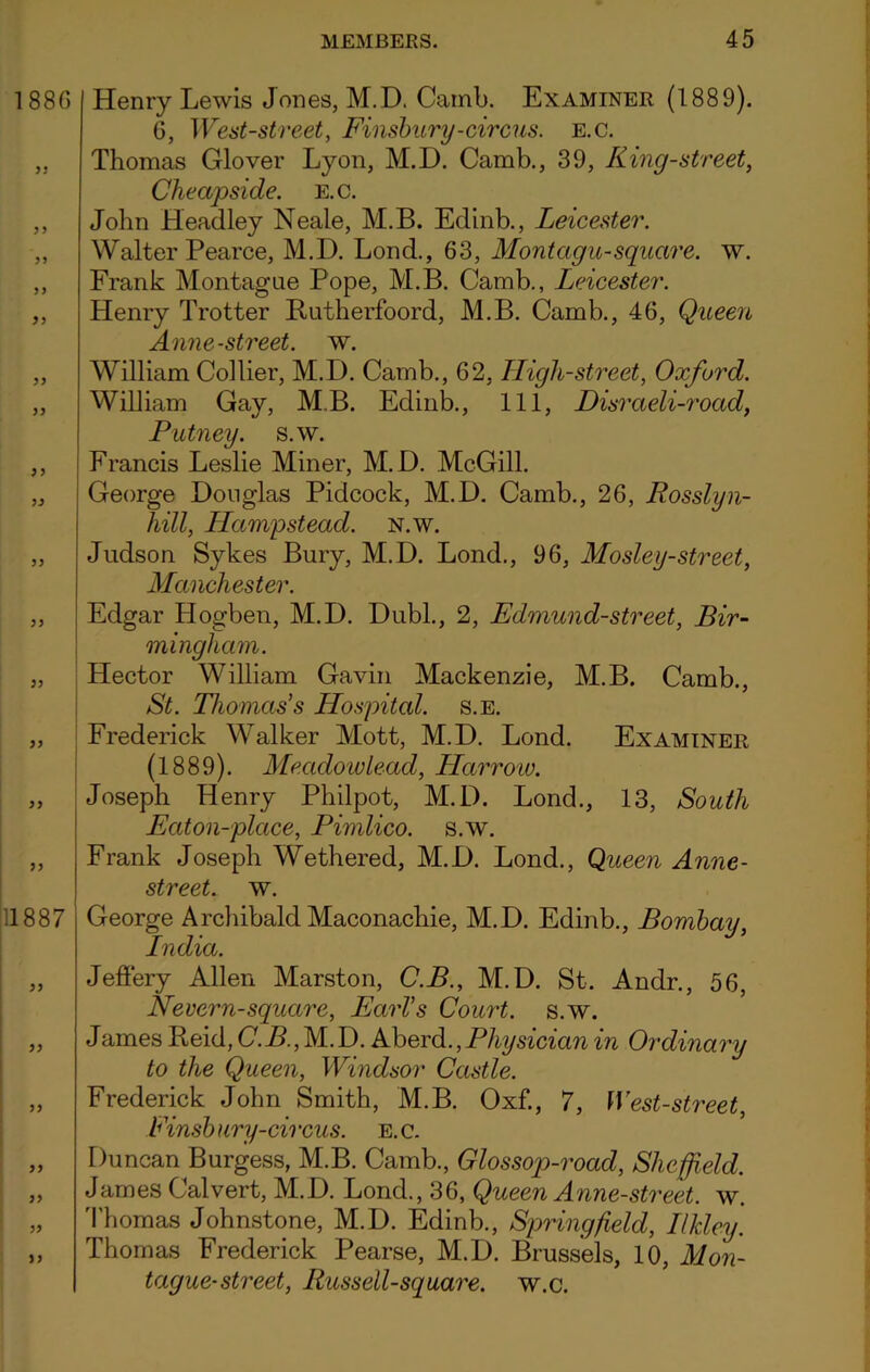 188 G 33 3 3 33 33 33 33 33 35 33 33 11887 33 33 33 33 33 33 ) 3 Henry Lewis Jones, M.D. Camb. Examiner (1889). 6, West-street, Finsbury-circus, e.c. Thomas Glover Lyon, M.D. Camb., 39, King-street, Cheapside. e.c. John Headley Neale, M.B. Edinb., Leicester. Walter Pearce, M.D. Lond., 63, Montagu-square, w. Frank Montague Pope, M.B. Camb., Leicester. Henry Trotter Rutherfoord, M.B. Camb., 46, Queen Anne-street, w. William Collier, M.D. Camb., 62, High-street, Oxford. William Cay, M.B. Edinb., Ill, Disraeli-road, Putney, s.w. Francis Leslie Miner, M.D. McGill. George Douglas Pidcock, M.D. Camb., 26, Rosslyn- liill, Hampstead. N.w. Judson Sykes Bury, M.D. Lond., 96, Mosley-street, Manchester. Edgar Hogben, M.D. Dubl., 2, Edmund-street, Bir- mingham. Hector William Gavin Mackenzie, M.B. Camb., St. Thomas's Hospital, s.e. Frederick Walker Mott, M.D. Lond. Examiner (1889). Meadow lead, Harrow. Joseph Henry Philpot, M.D. Lond., 13, South Eaton-place, Pimlico, s.w. Frank Joseph Wethered, M.D. Lond., Queen Anne- street. w. George Archibald Maconachie, M.D. Edinb., Bombay, India. Jeffery Allen Marston, C.B., M.D. St. Andr., 56, Nevern-square, Earl's Court, s.w. James Reid, C.B., M. D. Aberd., Physician in Ordinary to the Queen, Windsor Castle. Frederick John Smith, M.B. Oxf., 7, West-street, Finsb ury-cii xus. e. c. Duncan Burgess, M.B. Camb., Glossop-road, Sheffield. James Calvert, M.D. Lond., 36, Queen Anne-street, w. Thomas Johnstone, M.D. Edinb., Springfield, Ilkley. Thomas Frederick Pearse, M.D. Brussels, 10, Mon- tague-street, Russell-square, w.c.