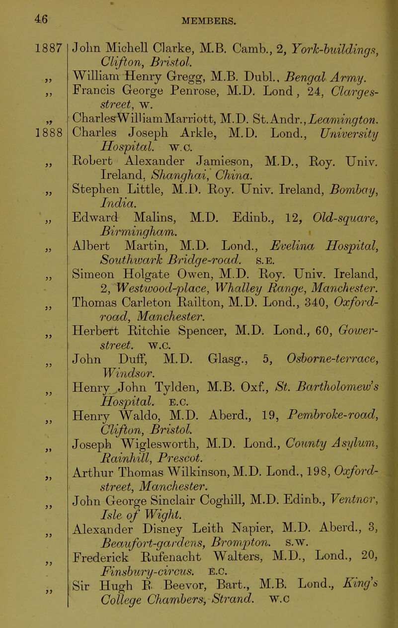 1887 55 55 1888 55 55 55 55 55 55 55 55 55 John Michell Clarke, M.B. Camb., 2, York-buildings, Clifton, Bristol. William Henry Gregg, M.B. Dubl., Bengal Army. Francis George Penrose, M.D. Lond , 24, Clarges- street, w. Charles'William Marriott, M.D. St. Andr., Leamington. Charles Joseph Arkle, M.D. Lond., University Hospital, w.c. Bober t Alexander Jamieson, M.D., Boy. Univ. Ireland. Shanghai, China. Stephen Little, M.D. Boy. Univ. Ireland, Bombay, India. Edward Malins, M.D. Edinb., 12, Old-square, Birmingham. Albert Martin, M.D. Lond., Evelina Hospital, Southwark Bridge-road. s.e. Simeon Holgate Owen, M.D. Boy. Univ. Ireland, 2, Westivood-place, Whalley Range, Manchester. Thomas Carleton Bailton, M.D. Lond., 340, Oxford- road, Manchester. Herbert Bitchie Spencer, M.D. Lond., 60, Gower- street. w.c. John Duff, M.D. Glasg., 5, Osborne-terrace, Windsor. Henry John Tylden, M.B. Oxf., St. Bartholomew1 s Hospital, e.c. Henry Waldo, M.D. Aberd., 19, Fembroke-roacl, Clifton, Bristol. Joseph Wiglesworth, M.D. Lond., County Asylum, Rainhill, Prescot. Arthur Thomas Wilkinson, M.D. Lond., 198, Oxford- street, Manchester. John George Sinclair Coghill, M.D. Edinb., Ventncr, Isle of Wight. Alexander Disney Leith Napier, M.D. Aberd., 3, Beaufort-gardens, Brompton. s.w. Frederick Bufenacht Walters, M.D., Lond., 20, Finsbury-circus. E.c. Sir Hugh B. Beevor, Bart., M.B. Lond., Ring's College Chambers, Strand, w.c
