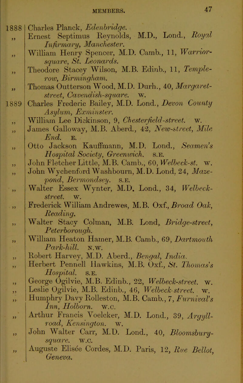 1888 >) 1889 )) Charles Planck, Ede abridge. Ernest Septimus Reynolds, M.D., Lond., Roycd In firmary, Manchester. William Henry Spencer, M.D. Camb., 11, Warrior- square, St. Leonards. Theodore Stacey Wilson, M.B. Edinb., 11, Temple- row, Birmingham. Thomas Outterson Wood, M.D. Durh., 40, Margaret- street, Cavendish-square, w. Charles Frederic Bailey, M.D. Lond., Devon County Asylum, Exminster. William Lee Dickinson, 9, Chesterfield-street, w. James Galloway, M.B. Aberd., 42, New-street, Alile, End. e. Otto Jackson Kauffmann, M.D. Lond., Seamen’s Hospital Society, Greemvich. s.e. John Fletcher Little, M.B. Camb., 60, WelbecJc-st. w. John Wychenford Washbourn, M.D. Lond, 24, Maze- pond, Bermondsey, s.e. Walter Essex Wynter, M.D. Lond., 34, Welbeck- street. w. Frederick William Andrewes, M.B. Oxf., Broad Oak, Reading. Walter Stacy Col man, M.B. Lond, Bridge-street, Peterborough. William Heaton Hamer, M.B. Camb., 69, Dartmouth Park-hill. N.w. Robert Harvey, M.D. Aberd., Bengal, India. Herbert Pennell Hawkins, M.B. Oxf., St. Thomas's Hospital, s.e. George Ogilvie, M.B. Edinb., 22, Welbeck-street. w. Leslie Ogilvie, M.B. Edinb., 46, Welbeck-street. w. Humphry Davy Rolleston, M.B. Camb., 7, Furnival’s Inn, Holborn. w.c. Arthur Francis Voelcker, M.D. Lond., 39, Argyll- road, Kensington, w. John Walter Carr, M.D. Lond., 40, Bloomsbury- square. w.c. Auguste Elisde Cordes, M.D. Paris, 12, Rue Bellot, Geneva.