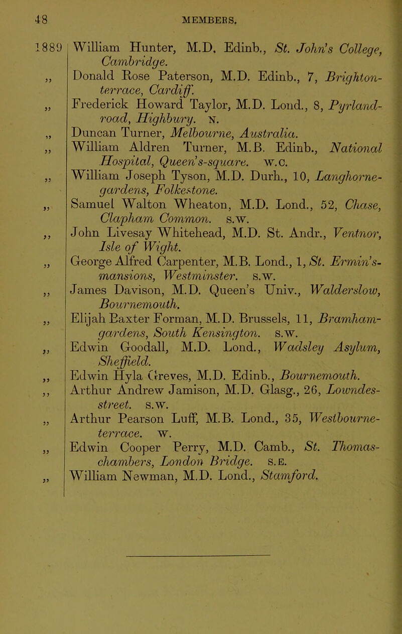 1889 55 55 55 55 55 55 55 55 55 55 55 55 5 5 55 55 55 William Hunter, M.D, Edinb., St. John's College, Cambridge. Donald Hose Paterson, M.D. Edinb., 7, Brighton- terrace, Cardiff. Frederick Howard Taylor, M.D. Lond., 8, Pyrland- road, Highbury, n. Duncan Turner, Melbourne, Australia. William Aldren Turner, M.B. Edinb., National Hospital, Queen s-square. w.c. William Joseph Tyson, M.D. Durh., 10, Langhorne- gardens, Folkestone. Samuel Walton Wheaton, M.D. Lond., 52, Chase, Clapham Common, s.w. John Livesay Whitehead, M.D. St. Andr., Ventnor, Isle of Wight. George Alfred Carpenter, M.B. Lond., 1, St. Ermin’s- mansions, Westminster, s.w. James Davison, M.D. Queen’s Univ., Walderslow, Bournemouth. Elijah Baxter Forman, M.D. Brussels, 11, Bramham- gardens, South Kensington, s.w. Edwin Goodall, M.D. Lond., Wadsley Asylum, Sheffield. Edwin Hyla Greves, M.D. Edinb., Bournemouth. Arthur Andrew Jamison, M.D. Glasg., 26, Lowndes- street. s.w. Arthur Pearson Luff, M.B. Lond., 35, Westbourne- terrace. w. Edwin Cooper Perry, M.D. Camb., St. Tliomas- chambers, London Bridge, s.e. William Newman, M.D. Lond., Stamford.
