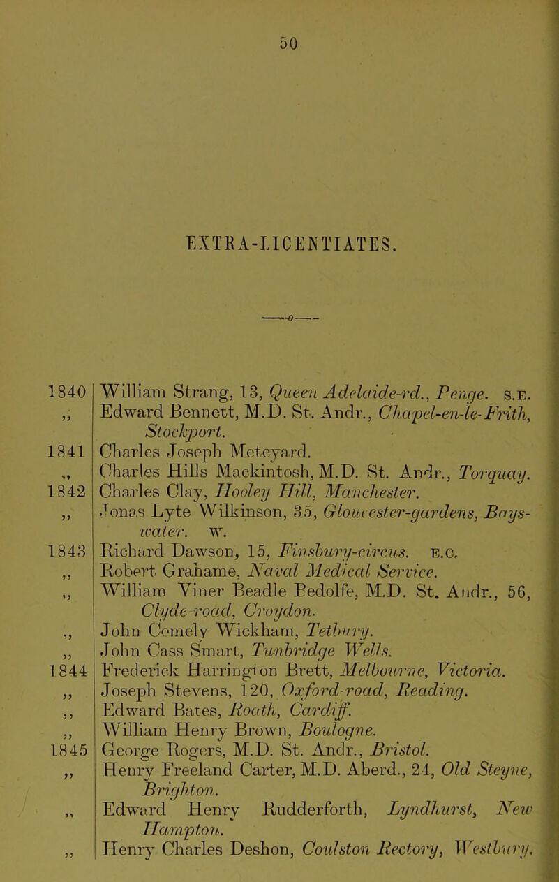EXTRA-LICENTIATES. 1840 1841 1842 33 1843 ’3 1844 33 1845 33 William Strang, 13, Queen Adelaide-rd., Penge. s.E. Edward Bennett, M.D. St. Andr., Cliapel-en-le-Frith, Stockport. Charles Joseph Meteyard. Charles Hills Mackintosh, M.D. St. Andr,, Torquay. Charles Clay, Hooley Hill, Manchester. Jonas Lyte Wilkinson, 35, Gloiu ester-gardens, Bays- ivater. w. Richard Dawson, 15, Finsbury-circus. e.c, Robert Grahame, Fared Medical Service. William Viner Beadle Bedolfe, M.D. St. Andr., 56, Clyde-road, Croydon. John Comely Wickham, Tetlmry. John Cass Smart, Tunbridge Wells. Frederick Harringlon Brett, Melbourne, Victoria. Joseph Stevens, 120, Oxford-road, Reading. Edward Bates, Roath, Cardiff. William Henry Brown, Boulogne. George Rogers, M.D. St. Andr., Bristol. Henry Freeland Carter, M.D. Aberd., 24, Old Steyne, Brighton. Edward Henry Rudderforth, Lyndliurst, New Hampton. Henry Charles Deshon, Coidston Rectory, Westbury. 33