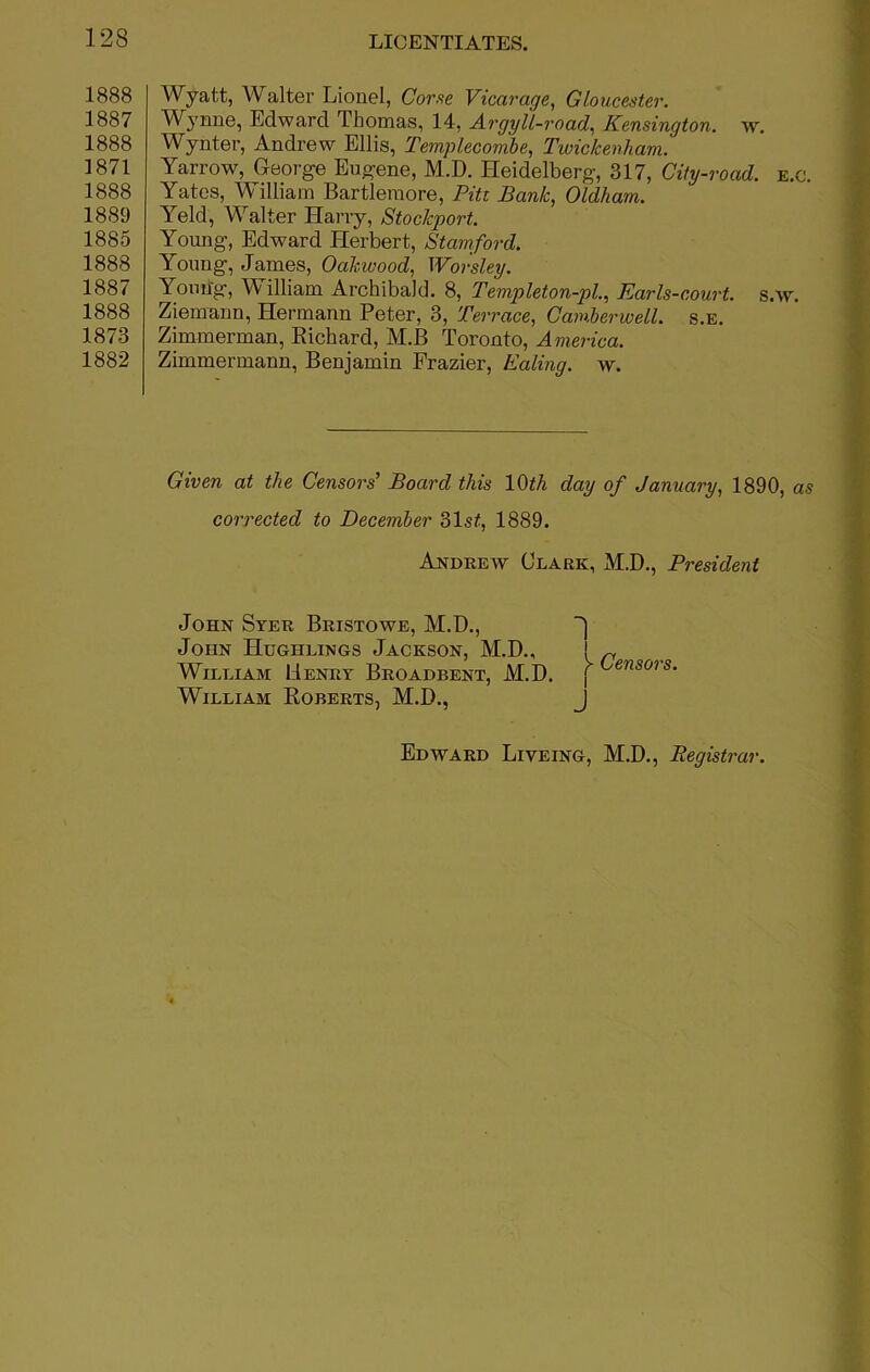 1888 1887 1888 1871 1888 1889 1885 1888 1887 1888 1873 1882 Wyatt, Walter Lionel, Corse Vicarage, Gloucester. Wynne, Edward lliomas, 14, Argyll-road, Kensington, w. Wynter, Andrew Ellis, Templecombe, Twickenham. Yarrow, George Eugene, M.D. Heidelberg, 317, City-road. e.c. Yates, William Bartlemore, Pitt Bank, Oldham. Yeld, Walter Harry, Stockport. Young, Edward Herbert, Stamford. Young, James, Oakwood, Worsley. Young, William Archibald. 8, Templeton-pl., Earls -court, s.w. Ziemann, Hermann Peter, 3, Terrace, Camberwell, s.e. Zimmerman, Richard, M.B Toronto, America. Zimmermann, Benjamin Frazier, Ealing, w. Given at the Censors’ Board this 10th day of January, 1890, as corrected to December 31s£, 1889. Andrew Clark, M.D., President John Syer Bristowe, M.D., John Hughlings Jackson, M.D., William Henry Broadbent, M.D. William Roberts, M.D., 1 > Censors. J Edward Liveing, M.D., Registrar.