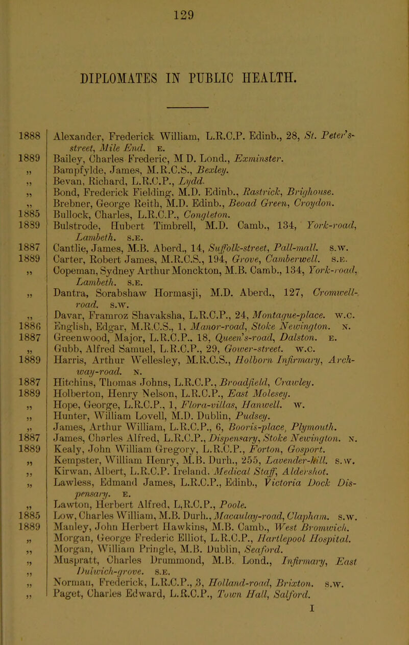 DIPLOMATES IN PUBLIC HEALTH. 1888 1889 55 59 59 1885 1889 1887 1889 59 55 1886 1887 1889 1887 1889 55 59 1887 1889 99 55 99 1885 1889 95 95 59 55 55 55 Alexander, Frederick William, L.R.C.P. Edinb., 28, St. Peter’s- street, Mile Enel. e. Bailey, Charles Frederic, M D. Lond., Exminster. Bampfjdde, James, M.R.C.S., Bexley. Bevan, Richard, L.R.C.P., Lydd. Bond, Frederick Fielding1, M.D. Edinb., Rastrick, Brighonse. Brebner, George Reith, M.D. Edinb., Beoad Green, Croydon. Bullock, Charles, L.R.C.P., Conejleton. Bulstrode, Eubert Timbrell, M.D. Camb., 134, York-road, Lambeth, s.e. Cantlie, James, M.B. Aberd., 14, Suffolk-street, Pall-mall. s.w. Carter, Robert James, M.R.C.S., 194, Grove, Camberwell, s.e. Copeman, Sydney Arthur Monckton, M.B. Camb., 134, York-mad, Lambeth, s.e. Dantra, Sorabshaw Hormasji, M.D. Aberd., 127, Cromwell- road. s.av. Davar, Framroz Shavakslia, L.R.C.P., 24, Montague-place. w.c. English, Edgar, M.R.C.S., 1, Manor-roacl, Stoke Newington, x. Greenwood, Major, L.R.C.P.. 18, Queen s-road, Dcdston. e. Gubb, Alfred Samuel, L.R.C.P., 29, Gower-street. av.c. Harris, Arthur Wellesley, M.R.C.S., Holborn Infirmary, Arch- way-road. N. Hitchins, Thomas Johns, L.R.C.P., Broadfield, Crawley. Holberton, Henry Nelson, L.R.C.P., East Molesey. Hope, George, L.R.C.P., 1, Flora-villas, Hanwell. AAr. Hunter, William Lovell, M.D. Dublin, Pudsey. James, Arthur William, L.R.C.P., 6, Booris-place1 Plymouth. James, Charles Alfred, L.R.C.P., Dispensary, Stoke Newington, x. Kealy, John William Gregory, L.R.C.P., Forton, Gosport. Kempster, William Henry, M.B. Durh., 255, Lavender-kill. s.w. Kir wan, Albert, L.R.C.P. Ireland. Medical Staff] Aldershot. Lawless, Edmand James, L.R.C.P., Edinb., Victoria Dock Dis- pensary. E. Lawton, Herbert Alfred, L,R.C.P., Poole. Low, Charles William, M.B. Durh., Macaulay-road, Clapham. s.av. Manley, John Herbert Hawkins, M.B. Camb., West Bromwich. Morgan, George Frederic Elliot, L.R.C.P., Hartlepool Hospital. Morgan, William Pringle, M.B. Dublin, Seaford. Muspratt, Charles Drummond, M.B. Lond., Infirmary, East Duiwich-grove. s.e. Norman, Frederick, L.R.C.P., 3, Holland-road, Brixton. s.w. Paget, Charles Edward, L.R.C.P., Town Hall, Salford. I