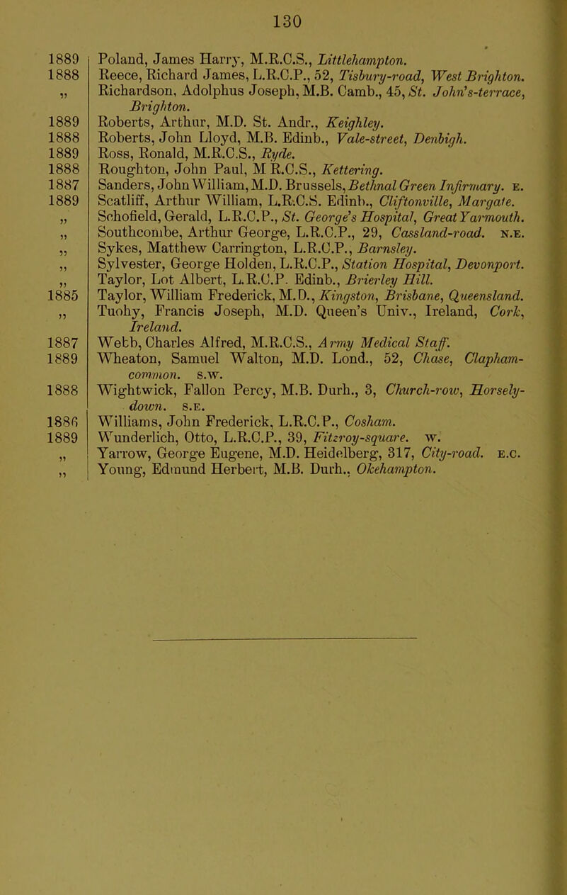 1889 1888 1889 1888 1889 1888 1887 1889 >5 55 55 55 1885 1887 1889 1888 188 fi 1889 5? n Poland, James Harry, M.R.C.S., Littlehampton. Reece, Richard James, L.R.C.P., 52, Tisbury-road, West Brighton. Richardson, Adolphus Joseph, M.B. Camb., 45,St. Jolin's-terrace, Brighton. Roberts, Arthur, M.D. St. Andr., Keighley. Roberts, John Lloyd, M.B. Edinb., Vale-street, Denbigh. Ross, Ronald, M.R.C.S., Ryde. Roughton, John Paul, M R.C.S., Kettering. Sanders, John William, M.D. Brussels, Bethnal Green Infirmary. e. Scatliff, Arthur William, L.R.C.S. Edinb., Cliftonville, Margate. Schofield, Gerald, L.R.C.P., St. George's Hospital, Great Yarmouth. Southcombe, Arthur George, L.R.C.P., 29, Cassland-road. n.e. Sykes, Matthew Carrington, L.R.C.P., Barnsley. Sylvester, George Holden, L.R.C.P., Station Hospital, Devonport. Taylor, Lot Albert, L.R.C.P. Edinb., Brierley Hill. Taylor, Wrilliam Frederick. M.D., Kingston, Brisbane, Queensland. Tuohy, Francis Joseph, M.D. Queen’s Univ., Ireland, Cork, Ireland. Webb, Charles Alfred, M.R.C.S., Army Medical Staff. Wheaton, Samuel Walton, M.D. Lond., 52, Chase, Clapham- common. s.W. Wightwick, Fallon Percy, M.B. Durh., 3, Church-roiv, Horsely- down. s.e. Williams, John Frederick, L.R.C. P., Cosham. Wunderlich, Otto, L.R.C.P., 39, Fitzroy-square. w. Yarrow, George Eugene, M.D. Heidelberg, 317, City-road. e.c. Young, Edmund Herbert, M.B. Durh., Okehampton.