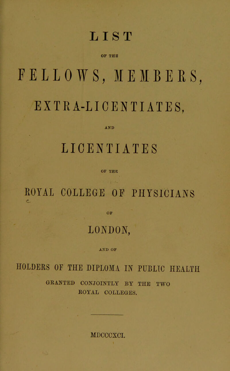 LIST OP THE FELLOWS, MEMBERS, EXTRA-LICENTIATES, AND LICENTIATES OF THE ROYAL COLLEGE OF PHYSICIANS c. OF LONDON, AND OF HOLDERS OF THE DIPLOMA IN PUDLIC HEALTH GRANTED CONJOINTLY BY THE TWO ROYAL COLLEGES. MDCCCXCI. (