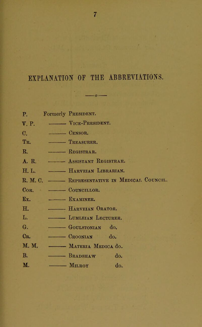 EXPLANATION OF THE ABBREVIATIONS. P. V. P. C. Tr. R. A. R. H. L. R. M. C. Cor, Ex. H. L. 6. Cr. M. M. B. M. Formerly President. Vice-President. Censor. Treasurer. Registrar. Assistant Registrar. Harveian Librarian. Representative in Medicai. Council. Councillor. Examiner. Harveian Orator. Lumleian Lecturer. Goulstonian do. Croonian do. Materia Medic a do. Bradshaw do. Milrot do.