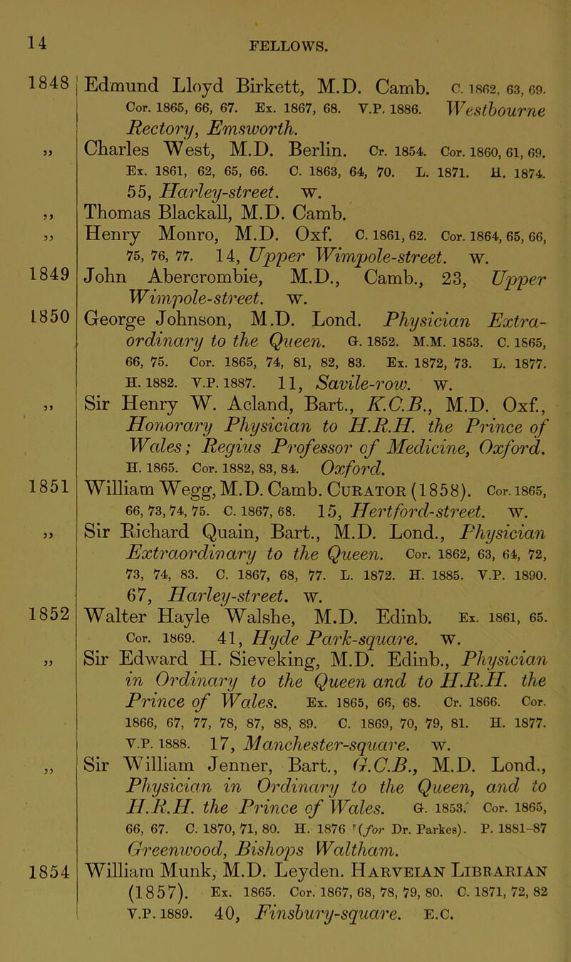 1848 1849 1850 1851 1852 1854 Edmund Lloyd Birkett, M.D. Camb. c. is62, 63,69. Cor. 1865, 66, 67. Ex. 1867, 68. V.P. 1886. WdSthoUTne. Rectory, Emsworth. Charles West, M.D. Berlin. Cr. i854. Cor. i860,6i, 69. Ex. 1861, 62, 65, 66. C. 1863, 64, 70. L. 1871. H. 1874. 55, Harley-street. w. Thomas Blackall, M.D. Camb. Henry Monro, M.D. Oxf. c. i86i, 62. Cor. i864,65,66, 75, 76, 77. 14, Upper Wimpole-street, w. John Abercrombie, M.D., Camb., 23, Upper Wimpole-street, w. George Johnson, M.D. Bond. Physician Extra- ordinary to the Queen, o. is52. m.m. i853. c. i865, 66, 75. Cor. 1865, 74, 81, 82, 83. Ex. 1872, 73. L. 1877. H. 1882. V.P. 1887. 11, SavUe-row. W. Sir Henry W. Acland, Bart., K.C.B., M.D. Oxf., Honorary Physician to H.R.H. the Prince of Wcdes; Regius Professor of Medicine, Oxford. H. 1865. Cor. 1882, 83, 84. Oxford. William Wegg,M.D. Camb. Curator (1858). Cor.i865, 66,73,74,75. c. 1867,68. lb, Hertford-Street, w. Sir Bichard Quain, Bart., M.D. Bond., Physician Extraordinary to the Queen. Cor. 1862, 63, 64, 72, 73, 74, 83. C. 1867, 68, 77. L. 1872. H. 1885. V.P. 1890. 67, Harley-street. w. Walter Hayle Walshe, M.D. Edinb. Ex. i86i, 65. Cor. 1869. 41, Hyde Park-square, w. Sir Edward H. Sieveking, M.D. Edinb., Physician in Ordinary to the Queen and to H.R.H. the Prince of Wcdes. Ex. 1865, 66, 68. Cr. 1866. Cor. 1866, 67, 77, 78, 87, 88, 89. C. 1869, 70, 79, 81. H. 1877. V.P. 1888. 17, Manchester-square. w. Sir William Jenner, Bart,, G.C.B., M.D. Bond., Physician in Ordinary to the Queen, and to H.R.H. the Prince of Wales. o. i853.' Cor. i86S, 66, 67. C. 1870, 71, 80. H. 1876 f(/or Dr. Parkes). P. 1881-87 Greenwood, Bishops Waltham. William Munk, M.D. Leyden. Harveian LiBRARiAiSr (1857). Ex. 1865. Cor. 1867, 68, 78, 79, 80. C. 1871, 72, 82 V.P. 1889. 40, Finshury-square. e.c.