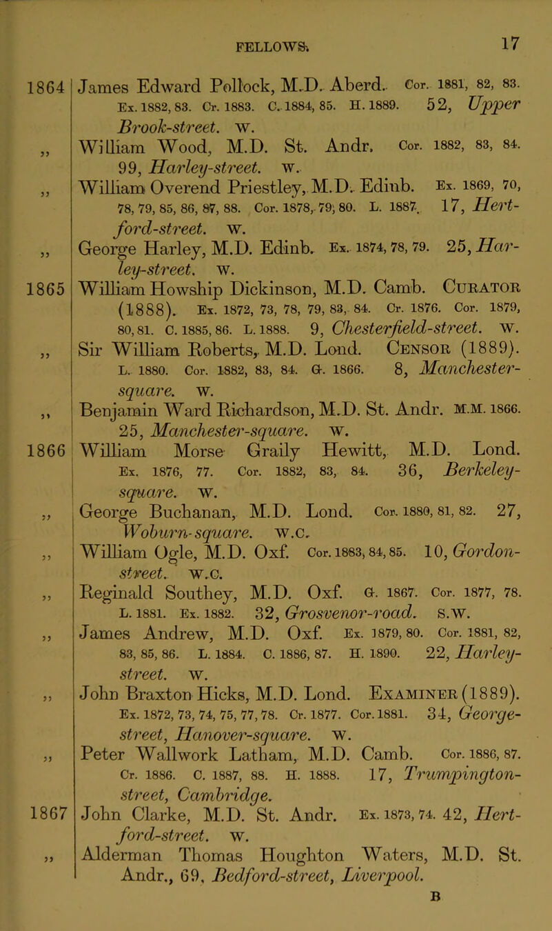 1864 J) James Edward Pollock, M.D. Aberd. Cor. issi, 82, 83. Ex. 1882,83. Cr. 1883. C. 1884, 85. H. 1889. 52, Upper Brook-street, w. WlQiam Wood, M.D. St. Andr. Cor. 1882, 83, 84. 99, Harley-street. w. William Overend Priestley, M.D.. Ediiib. Ex. 1869, 70, 78, 79, 85, 86, 87, 88. Cor. 1878,. 79; 80. L. 1887 17, Hert- 1865 1866 1867 fo7'd-street. w. George Harley, M.D. Edinb. Ex. i874,78,79. 25, Har- ley-street. w. William Howship Dickinson, M.D. Camb. Curator, (1888). Ex. 1872, 73, 78, 79, 83,. 84. Cr. 1876. Cor. 1879, 80,81. c. 1885,86. L. 1888. 9, Chestcrjield-street. w. Sir William Poberts,. M.D. Lond. Censor (1889). L. 1880. Cor. 1882, 83, 84. G-. 1866. 8, Mauchester- square. w. j Benjamin Ward Richardson, M.D. St. Andr. m.m. i866. I 25, Manchestei^-square. w. William Morse- Graily Hewitt,. M.D. Lond. i Ex. 1876, 77. Cor. 1882, 83, 84. 36, Berkeley- \ square, w. , George Buchanan, M.D. Lond. Cor. 1880, 8i, 82. 27, j Wohurn-square, w.c, William Ogle, M.D. Oxf. Cor.i883,84,85. lQ,Gordon- stveet. W.G. Reginald Southey, M.D. Oxf. Q-. 1867. Cor. i877, 78. L. 1881. Ex. 1882. 32, Grosvenor-voad. s.w. James Andrew, M.D. Oxf. Ex. 3879,80. Cor. i88i, 82, 83, 85, 86. L. 1884. C. 1886, 87. H. 1890. 22, Ilarlcy- street. w. John Braxton Hicks, M.D. Lond. Examiner(1889). Ex. 1872, 73, 74, 75, 77, 78. Cr. 1877. Cor. 1881. 34, George- street, Hanover-square. w. Peter Wall work Latham, M.D. Camb. Cor. i886, 87. Cr. 1886. c. 1887, 88. H. 1888. 17, Trumpingtou- street, Cambridge. John Clarke, M.D. St. Andr. Ex. i873,74. 42, LJeri- ford-street. w. Alderman Thomas Houghton Waters, M.D. St. Andr,, 69, Bed ford-street, Liverpool. B
