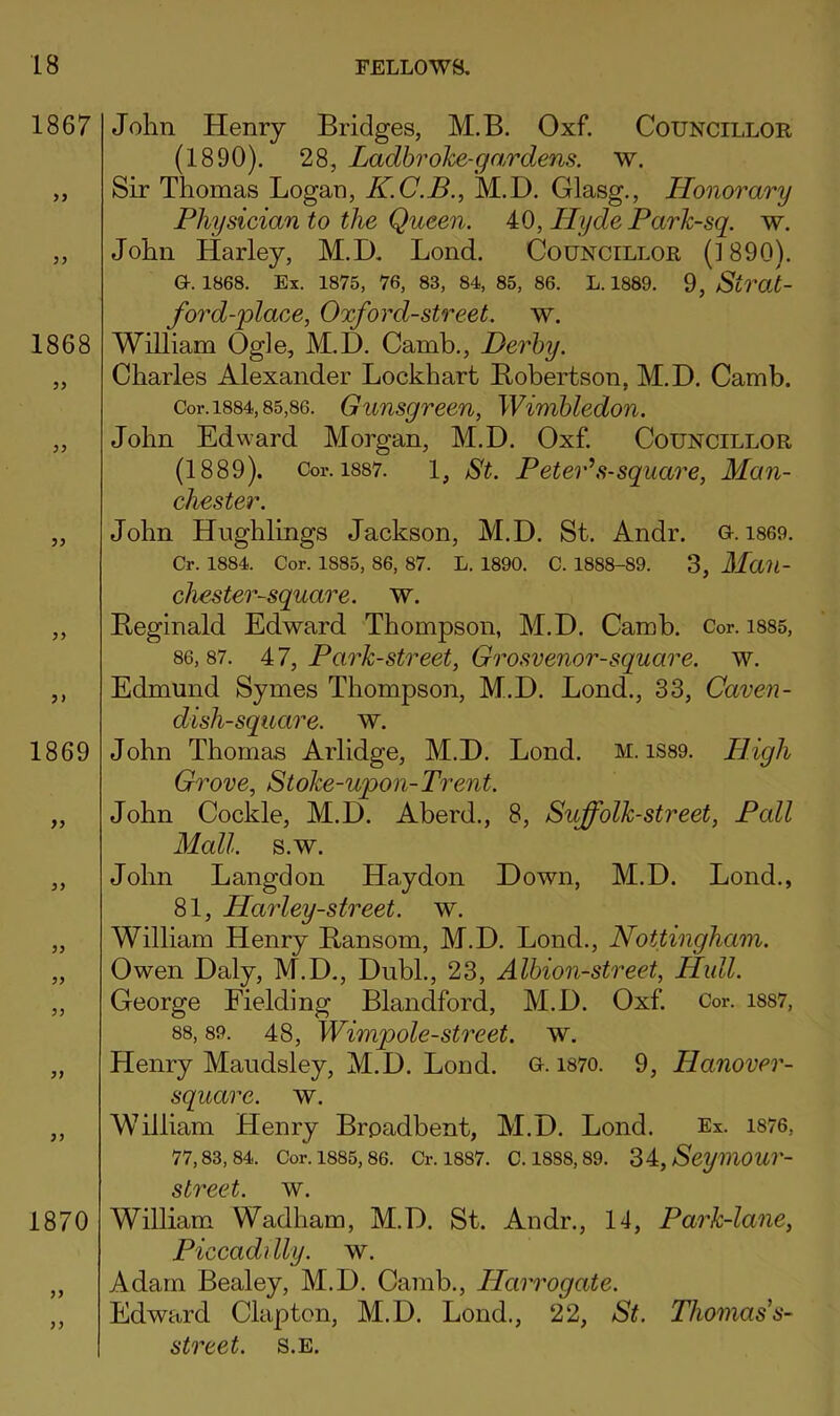 John Henry Bridges, M.B. Oxf. Councillor (1890). 28, Ladhroke-gardens. w. Sir Thomas Logan, K.C.B., M.D. Glasg., Honorary Physician to the Queen. 40, Hyde Park-sq. w. John Harley, M.D. Bond. Councillor (1890). a. 1868. Ex. 1875, 76, 83, 84, 85, 86. L. 1889. 9, Strat- ford-place, Oxford-street, w. William Ogle, M.D. Camb., Derby. Charles Alexander Lockhart Bobertson, M.D. Camb. Cor. 1884,85,86. Gunsgrcen, Wimbledon. John Edward Morgan, M.D. Oxf. Councillor (1889). Cor. 1887. 1, St. PetePs-square, Man- chester. John Hnghlings Jackson, M.D. St. Andr. 0.1869. Cr. 1884. Cor. 1885,86, 87. L. 1890. c. 1888-89. 3, Man- chester-square. w. Reginald Edward Thompson, M.D. Camb. Cor. i885, 86,87. A7, Park-street, Grosvenor-square. w. Edmund Symes Thompson, M.D. Lond., 33, Caven- dish-square. w. John Thomas Arlidge, M.D. Lond. m. iS89. High Grove, Stoke-upon-Trent. John Cockle, M.D. Aberd., 8, Suffolk-street, Pall Mall. s.w. John Langdon Haydon Down, M.D. Lond., 81, Harley-street. w. William Henry Ransom, M.D. Lond., Nottingham. Owen Daly, M.D., DubL, 23, Albion-street, Hull. George Fielding Blandford, M.D. Oxf. Cor. 1887, 88,89. 48, Wimpole-street, w. Henry Maudsley, M.D. Lond. o. i87o. 9, Hanover- square. w. William Henry Brpadbent, M.D. Lond. Ex. 1876, 77,83,84. Cor. 1885, 86. Cr. 1887. C. 1888,89. '^i,Seym0Ur- street. w. William Wadham, M.D. St. Andr., 14, Park-lane, Piccadilly, w. Adam Bealey, M.D. Camb., Harrogate. Edward Clapton, M.D. Lond., 22, St. Thomas’s- street. s.e.