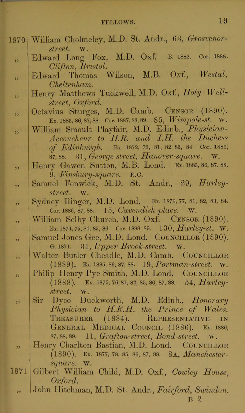 1870 1871 William Cholmeley, M.D. St. Andr., 63, Grosvenor- street. w. Kdward Long Fox, M.D. Oxf. B. i8S2. Cor. i888. Clifton, Bristol. Edward Thomas Wilson, M.B. Oxf., Westal, Cheltenham. Hemy Matthews Tuckwell, M.D. Oxf., Holy WelU street, Oxford. Octavius Sturges, M.D. Camb. Gensoii (1890). Ex. 1885, 86,87,88. Cor. 1887,88, 89. 85, Wimpolo-St. W. Wilham Smoult Playfair, M.D. Edinb., Physician- Accoucheur to H.R. and I.H. the Duchess of Edinburgh. Ex. 1872, 73, 81, 82, 83, 84 Cor. 1886, 87,88. M, Georg e-street, Hanover-square, w. Henry Gawen Sutton, M.B. Loud. Ex. i885, 86, 87.88. 9, Finsbury-square. e.c, Samuel Fenwick, M.D. St. Andr., 29, Harlcy- street. w. Sydney Ringer, M.D. Lond. Ex. 1876,77, 8I, 82, 83, 84. Cor. 1886, 87, 88. 15, Cavendish-jAace. w. William Selby Ghurch, M.D. Oxf. Gensor (1890). Ex. 1874, 75, 84, 85, 86. Cor. 1888, 89. 130, Harlcy-St. W. Samuel Jones Gee, M.D. Lond. Gouncillor (1890). G. 1871. ^\, Upper Brook-street, w. Walter Butler Gheadle, M.D. Gamb. Gouncillor (1889). Ex. 1885,86, 87, 88- 19, Portman-strcet. w. Philip Henry Pye-Smith, M.D. Lond. Gouncillor (1888). Ex. 1875,76,81, 82, 85,86, 87,88. 54, Harley- street, w. Sir Dyce Duckworth, M.D. Edinb., Honorary Physician to H.B.H. the Prince of Wales. Treasurer (1884). Representative in General Medical Gouncil (1886). Ex. i886, 87,88,89. 1\, Graf ton-street. Bond-street, w. Henry Gharlton Bastian, M.D. Lond. Gounciixor (1890). Ex. 1877, 78, 85, 86, 87, 88. 8a, Mancliester- square. w. Gilbert William Ghild, M.D. Oxf, Cowley House, Oxford. John Hitchman, M.D. St. Andr., Fairford, Swindon. B 2