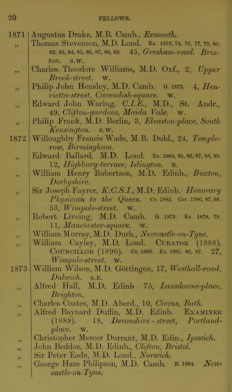 Augustus Drake, M.B. Camb., Exmouih. Thomas Stevenson, M.D. Lond. Ex. i873,74, 76, 77,79, so, 82,83,84,85,86,87,88,89. 45, Gresliam-Toad. Brix- ton. s.w. Charles Theodore Williams, M.D. Oxf., 2, Upper Brook-street, w. Philip John Hensley, M.D. Camb. G. 1872. 4, Hen- rietta-street, Cavendish-square, w. Edward John Waring, C.I.E., M.D., St. Andr., 49, Clifton-gardens, Maida Vale. w. Philip Frank, M.D. Berlin, 3, Elvaston-place, South Kensington, s.w. Willoughby Francis Wade, M.B. Dubl., 24, Temple- row, Birmingham. Edward Ballard, M.D. Lond. Ex. i884,85,86,87,88,89. 12, Highbury-terrace, Islington. N. William Henry Bobertson, M.D. Edinb., Buxton, Derbyshire. Sir Joseph Fayrer, K.C.S.I., M.D. Edinb. Honorary Physician to the Queen. Cr. 1882. Cor. 1886,87,88. 53, Wimpole-street. w. Robert Liveing, M.D. Camb. G. 1873. Ex. 1878, 79. 11, Manchester-square. w. William Murray, M.D. Durh., Neweastle-on-Tyne. William Cayley, M.D. Lond. Curator (1888). Councillor (1890). Cr. isso. Ex. is85, 86, 87. 27, Wimpole-street. w. William Wilson, M.D. Gottingen, 17, Westhall-road, Duhuich. s.e. Allred Hall, M.D. Edinb 75, Lansdowne-place, Brighton. Charles Coates, M.D. Aberd., 10, Circus, Bath. Alfred Baynard Duffin, M.D. Edinb. Examiner (1889). 18, Devonshire - street, Portland- place. w. Christopher Mercer Durrant, M.D. Edin., Ipswich. John Beddoe, M.D. Edinb., Clifton, Bristol. Sir Peter Fade, M.D. Lond., Norwich. George Hare Phdipson, M.D. Camb. R-1884. Neiv- castle-on-Tyne.