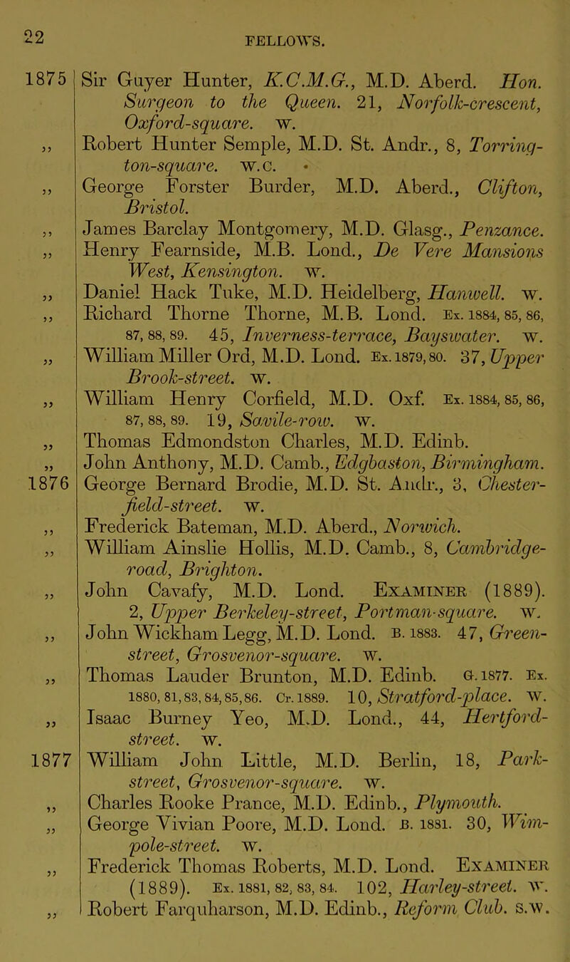 Sir Gayer Hunter, K.C.M.G., M.D. Aberd. Hon. Surgeon to the Queen. 21, Norfolk-crescent, Oxford-square, w. Robert Hunter Semple, M.D. St. Andr., 8, Torrinq- ton-square. w. c. George Forster Burder, M.D. Aberd., Clifton, Bristol. James Barclay Montgomery, M.D. Glasg., Penzance. Henry Fearnside, M.B. Bond., De Vere Mansions West, Kensington, w. Daniel Hack Take, M.D. Heidelberg, Hanivell. w. Richard Thorne Thorne, M.B. Bond. Ex. i884,85,86, 87,88,89. Ab, Inverness-terrace, Baysivater. w. William Miller Ord, M.D. Bond. Ex.1879,80. 37, Upper Brook-street, w. William Henry Corfield, M.D. Oxf. Ex. i884,85,86, 87,88,89. 1^, Sa,vile-roiv. w. Thomas Edmondston Charles, M.D. Edinb. John Anthony, M.D. Camb., Edghaston, Birmingham. George Bernard Brodie, M.D. St. A.nch-., 3, Chester- field-street. w. Frederick Bateman, M.D. Aberd., Norwich. William Ainslie Hollis, M.D, Camb., 8, Camhridge- Toad, Brighton. John Cavafy, M.D. Bond. Examiner (1889). 2, Upper Berkeley-street. Port man-square, w. John Wickham Begg, M.D. Bond. b. i883. A7, Green- street, Grosvenor-square. w. Thomas Bander Brunton, M.D. Edinb. 0.1877. Ex. 1880,81,83,84,85,86. Cr. 1889. 10, Stratford-j)lace. w. Isaac Burney Yeo, M.D. Bond., 44, Hertford- street. w. William John Little, M.D. Berlin, 18, Park- street, Grosvenor-square. w. Charles Rooke Prance, M.D. Edinb., Plymouth. George Vivian Poore, M.D. Bond. b. i8si. 30, Wim- pole-street. w. Frederick Thomas Roberts, M.D. Bond. Examiner (1889). Ex. 1881,82,83,84. 10^, Harley-Street. Robert Farqiiharson, M.D. Edinb., Reform Club. s.w.