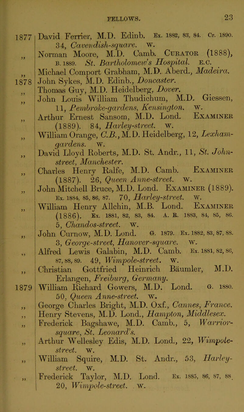 1877 1878 J J 1879 yy David Ferrier, M.D. Ediiib. Ex. i882, as, 84. Cr. i89o. 34, Cavendish-square, w. Norman Moore, M.D. Camb. Curator (1888), B. 1889. St. Bartholomeio’s Hospital, e.c. Michael Comport Grabham, M.D. Aberd,, Madeira. John Sykes, M.D. Edinb., Doncaster. Thomas Guy, M.D. Heidelberg, Dover. John Louis William Thudichum, M.D, Giessen, 11, Pemhroke-gardens, Kensington, w, Arthur Ernest Sansom, M.D. Lend, Examiner (1889). 84, Harley-street. w. William Orange, C.B.,M.D. Heidelberg, 12, Lexham- gardens. w. David Lloyd Koberts, M.D. St. Andr., 11, St. John- street, Manchester. Charles Henry Halfe, M.D. Camb. Examiner (1887). 26, Queen Anne-street. w. John Mitchell Bruce, M.D. Lond. Examiner (1889). Ex. 1884, 85,86, 87. 70, Harlcy-strect. w. William Henry Allchin, M.B. Lond. Examiner (1886). Ex. 1881, 82, 83, 84. A. R. 1883, 84, 85, 86. 5, Chandos-street. w. John Curnow, M.D. Lond. 1879. Ex,I882, 83,87,88. 3, George-street, Hanover-square. w, Alfred Lewis Galabin, M.D. Camb. Ex. 1881,82,86, 87,88,89. 49, Wimpole-street. w. i C'hristian Gottfried Heinrich Baumler, M.D. Erlangen, Freiburg, Germany. Wilham Bichard Gowers, M.D. Lond. Q-- I88O. 50, Queen Anne-street. w. George Charles Bright, M.D. Oxf., Cannes, France. Henry Stevens, M.D. Lond., Hampton, Middlesex. Frederick Bagshawe, M.D. Camb., 5, Warrior- square, St. Leonard's. Arthur Wellesley Edis, M.D. Lond., 22, Wimpole- street. w^. William Squire, M.D. St. Andr., 53, Harley- street. w. Frederick Taylor, M.D. Lond. Ex. i885, 86, 87, 88 20, Wimpole-street. . w.