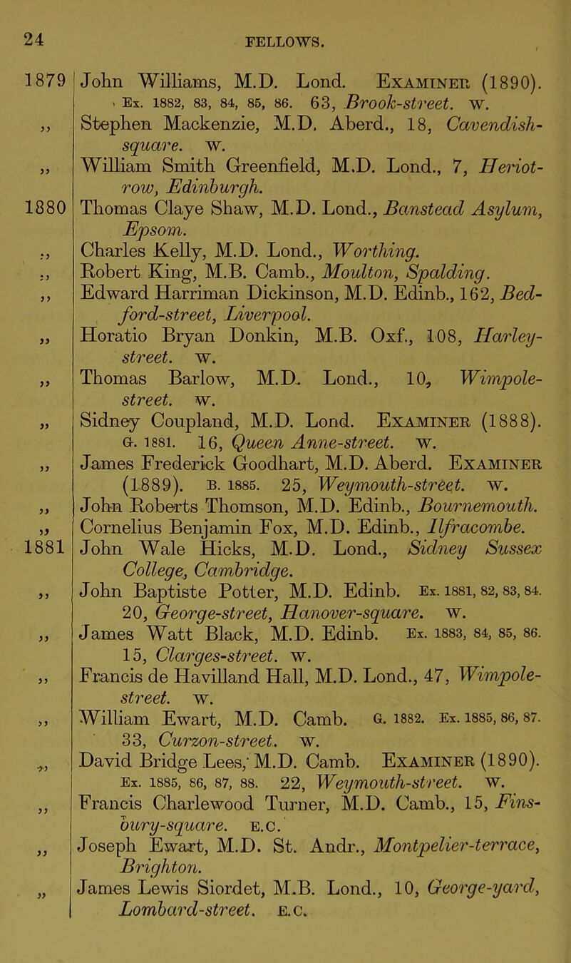 1879 1880 j) 99 99 99 1881 99 99 99 99 John Williams, M.D. Lond, Examinee, (1890). . Ex. 1882, 83, 84, 85, 86. 63, Brook-stveet. w. Stephen Mackenzie, M.D. Aberd., 18, Cavendish- square. w. William Smith Greenfield, M.D. Lend., 7, Heriot- Tow, Edinburgh. Thomas Claye Shaw, M.D. Lond., Banstead Asylum, Epsom. Charles Kelly, M.D. Lond., Worthing. Kobert King, M.B. Camb., Moulton, Spalding. Edward Harriman Dickinson, M.D. Edinb., 162, Bed- ford-street, Liverpool. Horatio Bryan Donkin, M.B. Oxf., 108, Harley- street. w. Thomas Barlow, M.D. Load., 10, Wimpole- street. w. Sidney Coupland, M.D. Lond. Examiner (1888). a. 1881. 16, Queen Anne-street. w. James Frederick Goodhart, M.D. Aberd. Examiner (1889). B. 1885. 25, Weymouth-stree^t. w. John Boberts Thomson, M.D. Edinb., Bournemouth. Cornelius Benjamin Fox, M.D. Edinb., Ilfracombe. John Wale Hicks, M.D, Lond., Sidney Sussex College,, Cambridge. John Baptiste Potter, M.D. Edinb. Ex. i88i, 82,83,84. 20, Georg e-street, Hanover-square. w. James Watt Black, M.D. Edinb. Ex. i883, 84, 85, 86. 15, Clarges-street. w. Francis de Havilland Hall, M.D. Lond., 47, Wimpole- street. w. William Ewart, M.D. Camb. 6- 1882. Ex. i885,86,87. 33, Curzon-street. w. David Bridge Lees,'M.D. Camb. Examiner (1890). Ex. 1885, 86, 87, 88. 22, Weymouth-Street, w. Francis Charlewood Turner, M.D. Camb., 15, Eins- bury-square, e.c. Joseph Ewart, M.D. St. Andr., Montpelier-terrace, Brighton. James Lewis Siordet, M.B. Lond., 10, George-yard, Lombard-street. e.c.