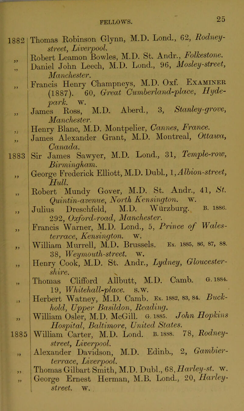1882 JJ 1883 5> 55 55 55 1885 55 55 Thomas Robinson Glynn, M.D. Lond., 62, Rodney- street, Liverpool. Robert Leamon Bowles, M.D. St. Andr., Folkestone. Daniel John Leech, M.D. Lond., 96, Mosley-street, ]!^€t7hc]tSSt07* • Francis Henry Champneys, M.D. Oxf. Examiner (1887). 60, Great Cumberland-place, Hyde- park liv. James Ross, M.D. Aberd., 3, Stanley-grove, Manchester. Henry Blanc, M.D. Montpelier, Cannes, France. James Alexander Grant, M.D. Montreal, Ottawa, Canada. Sir James Sawyer, M.D. Lond., 31, Temple-row, Birmingham. George Frederick Elliott, M.D. Dubl., l,Alhion-street, Hull Robert Mundy Gover, M.D. St. Andr., 41, St. Quintin-avenue, North Kensington, w. Julius Dreschfeld, M.D. Wurzburg. b. i886. 292, Oxford-road, Manchester. Francis Warner, M.D. Lend., 5, Prince of Wales- terrace, Kensington, w. William Murrell, M.D. Brussels. Ex. 1885, 86, 87, 88. 38, Weymouth-street. w. Henry Cook, M.D. St. Andr., Lydney, Gloucester- sh%i^€' Thomas 'Clifford Allbutt, M.D. Camb. G-.1884. 19, Whitehall-place. s.w. Herbert Watney, M.D. Camb. Ex. 1882, 83, 84. Buck- hold, Upper Basildon, Reading. WiUiam Osier, M.D. McGill. G. 1885. John Hopkins Hospital, Baltimore, United States. William Carter, M.D. Lond. b. i8S8. 78, Rodney- street, Liverpool. Alexander Davidson, M.D. Edinb., 2, Gamhier- terrace, Liverpool. Thomas Gilbart Smith, M.D. Dubl., 6S,Ilarley-st. w. George Ernest Herman, M.B. Lond., 20, Hayiey-