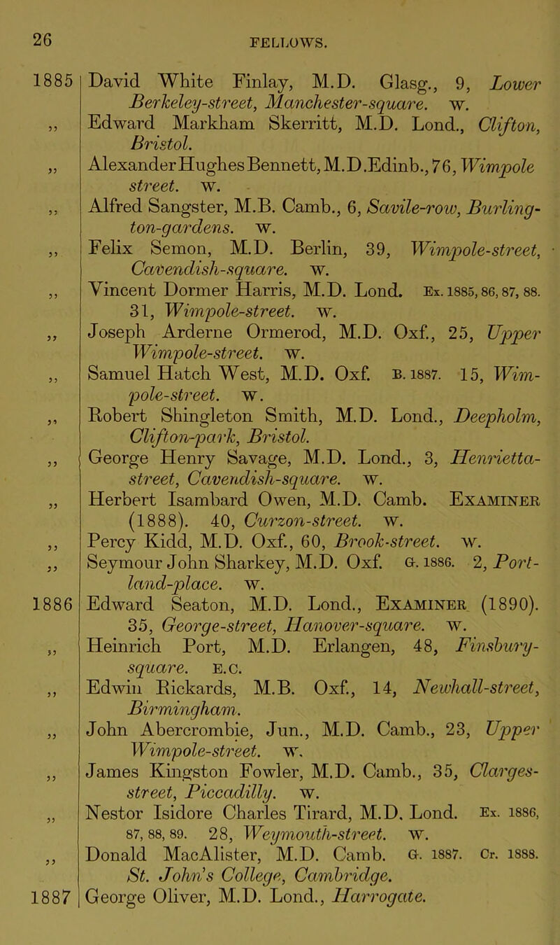 1885 1886 1887 David White Finlay, M.D. Glasg., 9, Lower Berkeley-street, Manchester-square, w. Edward Markham Skerritt, M.D. Lond., Clifton, Bristol. Alexander Hughes Bennett, M.D.Edinb., 76, Wimpole street, w. Alfred Sangster, M.B. Camb., 6, Savile-row, Burling- ton-gardens, w. Felix Semon, M.D. Berlin, 39, Wimqoole-street, • Carendish-square. w. Vincent Dormer Harris, M.D. Lond. Ex. 1885,86,87,88. 31, Wimpole-street. w. Joseph Arderne Ormerod, M.D. Oxf., 25, Upper Wimpole-street. w. Samuel Hatch West, M.D. Oxf. b. i887. 15, Wim- pole-street. w. B>obert Shingleton Smith, M.D. Lond., Deepholm, Clifton-park, Bristol. George Henry Savage, M.D. Lond., 3, HenHetta- street. Cavendish-square, w. Herbert Isambard Owen, M.D. Camb. Examiner (1888). 40, Curzon-street, w. Percy Kidd, M.D. Oxf., 60, Brook-street, w. Seymour John Sharkey, M.D. Oxf. G. i886. 2, Port- land-place, w. Edward Seaton, M.D. Lond., Examiner (1890). 35, George-street, Hanover-square. w. Heinrich Port, M.D. Erlangen, 48, Finsbury- square. E.c. Edwin Pickards, M.B. Oxf, 14, Newhall-street, Birmingham. John Abercrombie, Jun., M.D. Camb., 23, Upper Wimpole-street. w, James Kmgston Fowler, M.D. Camb., 35, Clarges- street, Piccadilly, w. Nestor Isidore Charles Tirard, M.D. Lond. Ex. i886, 87, 88, 89. 28, Weymouth-street, w. Donald MacAlister, M.D. Camb. G. i887. Cr. i888. St. John's College, Cambridge. George Oliver, M.D. Lond., Harrogate.