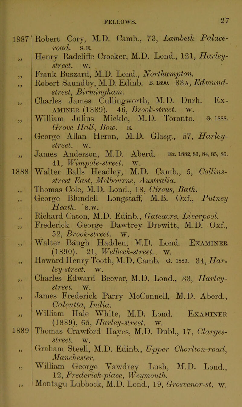 1887 yy yy yy yy 1888 yy yy yy yy yy yy yy yy yy 1889 yy yy Eobert Cory, M.D. Camb., 73, Lambeth Palace- road. S.E. Henry Eadcliffe Crocker, M.D. Lond., 121, Harley- street, w. Frank Buszard, M.D. Lond., Northampton. Eobert Saundby, M.D. Edinb. b.i890. SBa, Edmund- street, Birmingham. Charles James Cullingworth, M.D. Durh. Ex- aminer (1889). 46, Brook-street, w. William Julius Mickle, M.D. Toronto. G-. isss. Grove Hall, Bow. e. George Allan Heron, M.D. Glasg., 57, Harley- street. w. James Anderson, M.D. Aberd. Ex. i8S2,83,84,85, 86. 41, Wimpole-street. w. Walter Balls Headley, M.D. Camb., 5, Collins- street East, Melbourne, Australia. Thomas Cole, M.D. Lond., 18, Circus, BoPh. George Blundell LongstalF, M.B. Oxf., Putney Heath, ‘s.w. Eichard Caton, M.D. Edinb., Gateacre, Liverpool. Frederick George Dawtrey Drewitt, M.D. Oxf., 52, Brook-street, w. Walter Baugh Hadden, M.D. Lond. Examiner (1890). 21, Welbeck-street., w. Howard Henry Tooth, M.D. Camb. G-. i889. 34, Har~ ley-street, w. Charles Edward Beevor, M.D. Lond., 33, LLarley- street. w. James Frederick Parry McConnell, M.D. Aberd., Calcutta, India. William Hale White, M.D. Lond. Examiner (1889), 65, ILarley-street. w. Thomas Crawford Hayes, M.D. Dubl., 17, Clarges- street. w. Graham Steell, M.D. Edinb., Upper Cho7'lton-road, Manchester. William George Yawdrey Lusb, M.D. Lond., 12, Frederick-place, Weymouth. Montagu Lubbock, M.D. Load., 19, Grosvenor-st. w. yy
