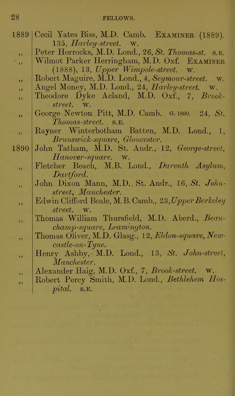 1889 Cecil Yates Biss, M.D. Camb. Examiner (1889). 135, Harley-street, w. ,, Peter Horrocks, M.D. Lond., 26, Thomas-st. s.e. • „ Wilmot Parker Herringham, M.D. Oxf. Examiner (1888), 13, Upper Wimpole-street. w. „ Bobert Maguire, M.D. Lond., 4, Seymour-street. w. ,, Angel Money, M.D. Lond., 24, Harley-street. w. ,, Theodore Dyke Acland, M.D. Oxf., 7, Brook- street. w. „ George Newton Pitt, M.D. Camb. o. i890. 24, St. Thomas-street, s.e. ,, Rayner Winterbotham Batten, M.D. Lond., 1, Brunsivick-square, Gloucester. 1890 John Tatham, M.D. St. Andr., 12, George-street, Hanover-square. w. „ Fletcher Beach, M.B. Lond., Darenth Asylum, Hartford. ,, John Dixon Mann, M.D., St. Andr., 16, St. John- street, Manchester. ,, Edwin Clifford Beale, M.B. Camb., 23, Upper Berkeley street, w. ,, Thomas William Thursfield, M.D. Aberd., Beau- champ-square, Leamington. „ Thomas Oliver, M.D. Glasg., 12, Eldon-square,New- castle-on-Tyne. ,, Henry Ashby,- M.D. Lond., 13, St. John-street, Manchester. ,, Alexander Haig, M.D. Oxf., 7, Brook-street, w. ,, Robert Percy Smith, M.D. Lond., Bethlehem Hos- pital. S.E.