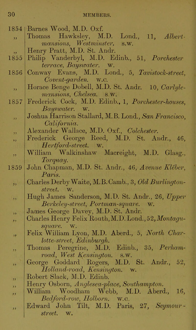 1854 1855 1856 1857 1859 ? 3 ^3 3? 33 Barnes Wood, M.D. Oxf. Thomas Hawksley, M.D, Bond., 11, Albert- mansions, Westminster, s.w. Henry Pratt, M.D. St, Andr. Philip Vanderbyl, M.D. Edinb., 51, Porchester terrace, Bayswater. w. Conway Evans, M.D. Bond,, 5, Tavistock-street, Covent-garden, w.c. Horace Benge Dobell, M.D. St. Andr. 10, Carlyle- mansions, Chelsea, s. w. Frederick Cock, M.D. Edinb., 1, Porchester-houses, Bayswater. w. Joshua Harrison Stallard, M.B. Bond., San Francisco, California. Alexander Wallace, M.D. Oxf,, Colchester. Frederick George Peed, M.D. St. Andr., 46, Hertford-street. w. William Walkinshaw Macreight, M.D. Glasg., Torquay. John Chapman, M.D. St. Andr., 46, Avenue Kleher, Paris. Charles Derby Waite, M.B. Camb., 3, Old Burlington- street. w, Hugh James Sanderson, M.D. St. Andr., 26, Upper Berkeley-street, Portman-square. w. James George Davey, M.D. St. Andr, Charles Henry Felix B,outh,M.D'. Bond., 52, square. w. Felix William Byou, M.D. Aberd., 5, North Char- lotte-street, Edinburgh. Thomas Peregrine, M.D. Edinb., 35, Perham- road. West Kensington, s.w. George Goddard Bogers, M.D. St. Andr., 52, Holland-road, Kensington, w. Robert Slack, M.D. Edinb. Henry Osborn, Anglesea-place, Southampton. William Woodham Webb, M.D. Aberd., 16, Bedford-row, Tlolborn. w.c. Edward John Tilt, M.D. Paris, 27, Seymour-