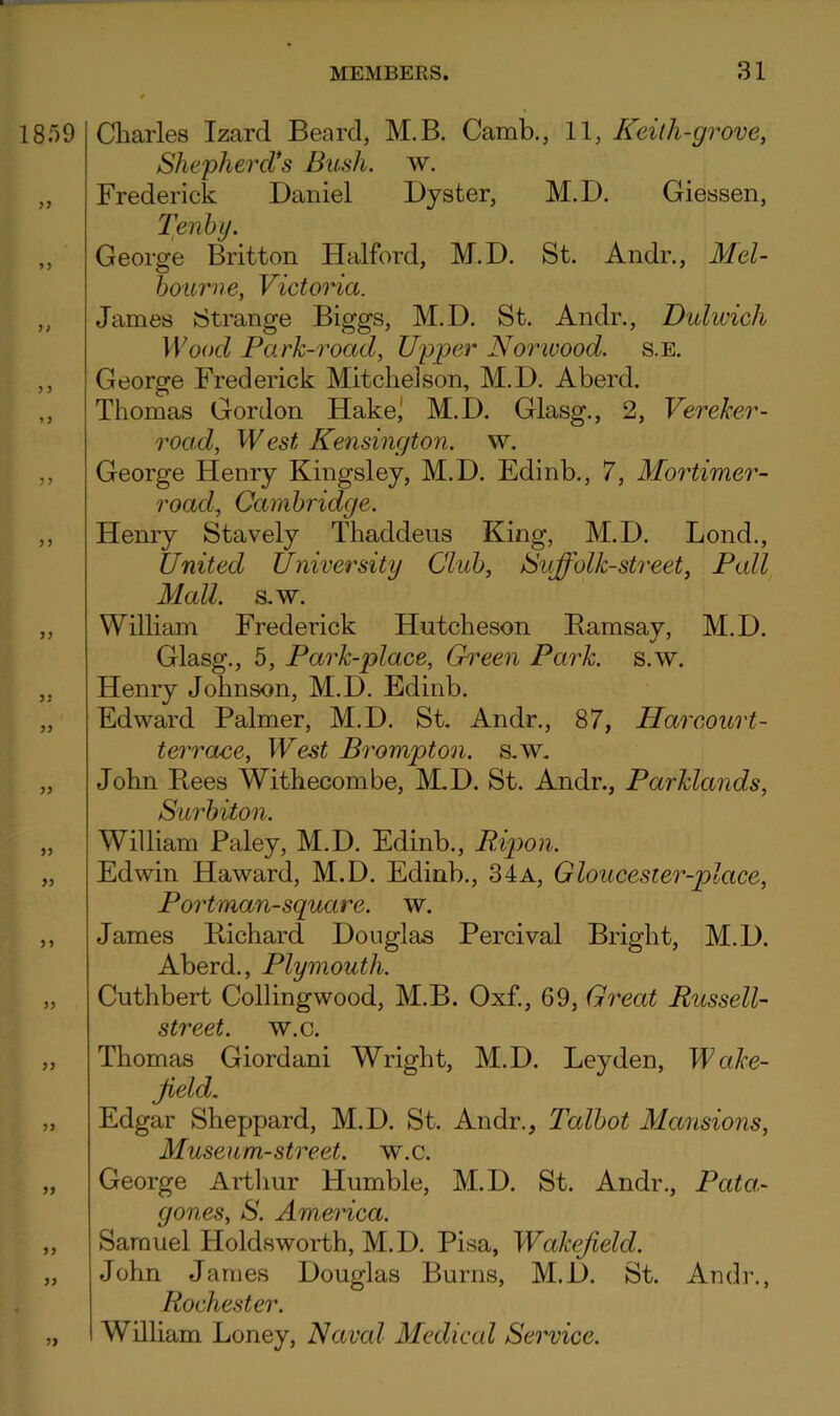1859 )> Charles Izard Beard, M.B. Camb., 11, Keilh-grove, ShephercVs Bush. w. Frederick Daniel Dyster, M.D. Giessen, l]enhy. George Britton Flalford, M.D. St. Andr., Mel- bourne, Victoria. James Strange Biggs, M.D. St. Andr., Dulwich Wood Park-road, Upper Norwood. s.E. George Frederick Mitchelson, M.D. Aberd. Thomas Gordon Hake,' M.D. Glasg., 2, Vereker- road. West Kensington, w. George Henry Kingsley, M.D. Edinb., 7, Mortimer- road, Cambridge. Henry Stavely Thaddeus King, M.D. Bond., United University Club, Suffolk-street, Pall Mall. S.W. William Frederick Hutcheson Ramsay, M.D. Glasg., 5, Park-place, Green Park. s.w. Henry Johnson, M.D. Edinb. Edward Palmer, M.D. St. Andr., 87, Harcourt- terrace, IEest Brampton, s.w. John Rees Withecombe, M-D. St. Andr., Parklands, Surbiton. William Paley, M.D. Edinb., Ripon. Edwin Haward, M.D. Edinb., 34 a, Gloucester-place, Portman-square. w. James Richard Douglas Percival Bright, M.D. Aberd., Plymouth. Cuthbert Collingwood, M.B. Oxf., 69, Great Russell- street. w.c. Thomas Giordani Wright, M.D. Leyden, Wake- Jield, Edgar Sheppard, M.D. St. Andr., Talbot Mansions, Museum-street, w.c. George Arthur Humble, M.D. St. Andr., Pata- gones, S. America. Samuel Holdsworth, M.D. Pisa, Wakefield. John James Douglas Burns, M.D. St. Andr., Rochester. William Loney, Naval Medical Service.
