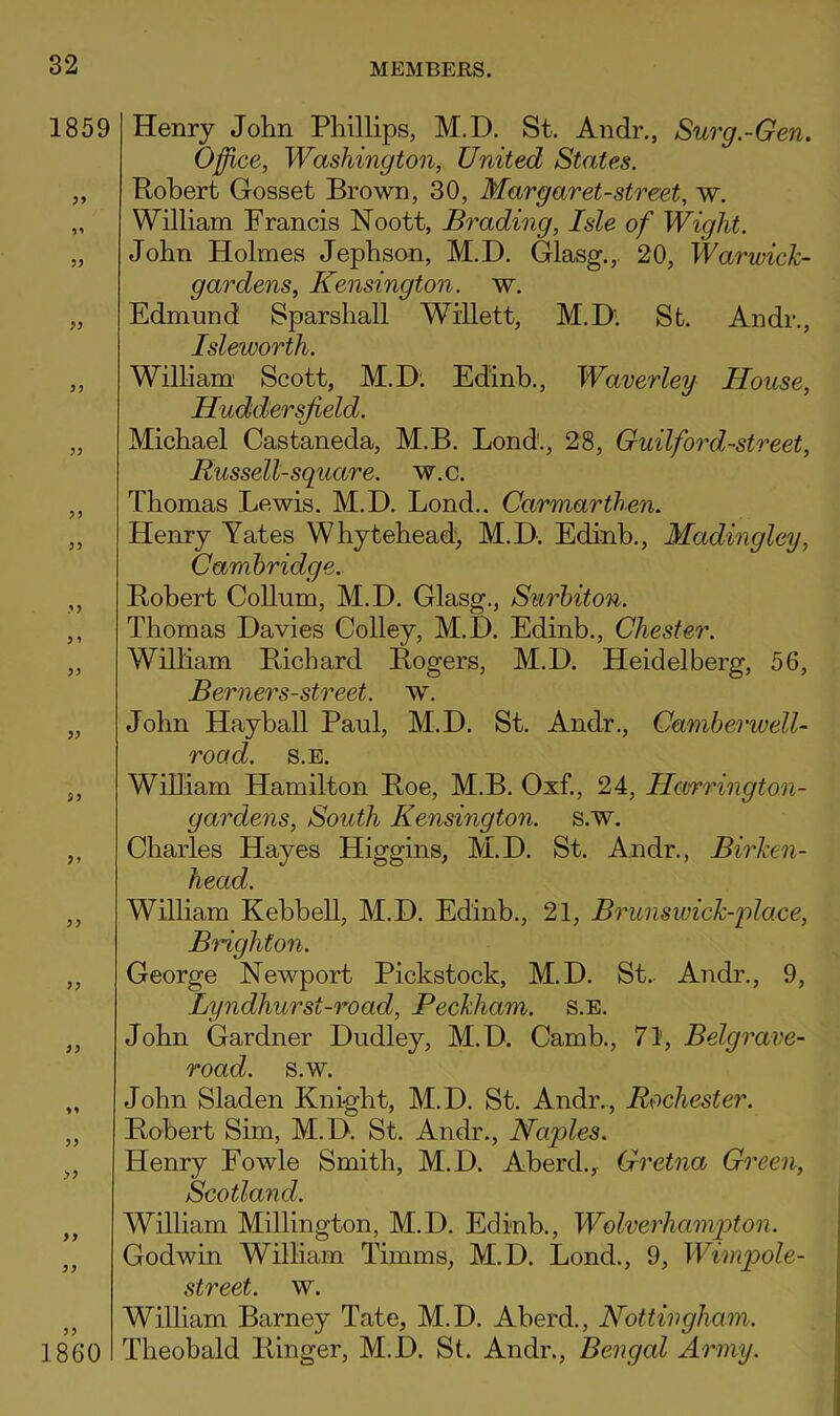 1859 99 99 99 99 99 99 1860 Henry John Phillips, M.D. St. Andr., Surg.-Gen. Office, Washington, United States. Robert Gosset Brown, 30, Margaret-street, w. William Francis Noott, Evading, Isle of Wight. John Holmes Jephson, M.D. Glasg.,. 20, Warwick- gardens, Kensington, w. Edmund Sparshall Willett, M.D'. St. Andr., Isleworth. William' Scott, M.D; Edinb., Waverley House, Huddersfield. Michael Castaneda, M.B. Bond., 28, Guilford-street, Russell-square, w.c. Thomas Lewis. M.D. Bond.. Carmarthen. Henry Yates Whytehead, M.D. Edinb., Madingley, Cambridge. Robert Collum, M.D. Glasg., Surbiton. Thomas Davies Colley, M.D. Edinb., Chester. William Richard Rogers, M.D. Heidelberg, 56, Berners-street, w. John Hayball Paul, M.D. St. Andr., Camberivell- road. s.E. William Hamilton Roe, M.B. Oxf., 24, Hcvrrington- gardens. South Kensington, s.w. Charles Hayes Higgins, M.D. St. Andr., Birken- head. William Kebbell, M.D. Edinb., 21, Brunswick-place, Brighton. George Newport Pickstock, M.D. St.. Andr., 9, Lyndhurst-road, Beckham. s.E. John Gardner Dudley, M.D. Camb., 71, Belgrave- road. s.w. John Sladen Knight, M.D. St. Andr., Rochester. Robert Sim, M.D. St. Andr., Naples. Henry Fowle Smith, M.D. Aberd.,- Gretna Green, Scotland. Wniiam Millington, M.D. Edinb., Wolverhampton. Godwin William Timms, M.D. Bond., 9, Wimpole- street. w. William Barney Tate, M.D. Aberd., Nottingham. Theobald Ringer, M.D. St. Andr., Bengal Army.