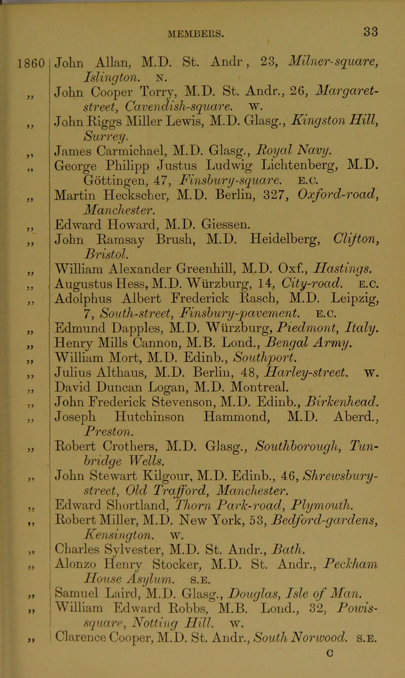 1860 >> 9y yy yy yy yy yy yy yy yy yy yy yy yy yy yy yy \ I I I »> 1 John Allan, M.D. St. Andr, 23, Milner-square, Islington, n. John Cooper Torry, M.D. St. Andr., 26, Margaret- street, Cavendish-squao'e. w. John Riggs Miller Lewis, M.D. Glasg., Kingston Hill, Surrey. James Carmichael, M.D. Glasg., Royal Navy. George Philipp Justus Ludwig Lichtenberg, M.D. Gottingen, 47, Finshury-square. e.(j. Martin Heckscher, M.D. Berlin, 327, Oxford-road, Manchester. Edward Howard, M.D. Giessen. John Ramsay Brush, M.D. Heidelberg, Clifton, Bristol. William Alexander Greenhill, M.D. Oxf., Hastings. Augustus Hess, M.D. Wurzburg, 14, City-road. e.c. Adolphus Albert Frederick Rasch, M.D. Leipzig, 7, South-street, Finsbury-pavement. e.c. Edmund Dapples, M.D. Wurzburg, Piedmont, Italy. Henry Mills Cannon, M.B. Lond., Bengal Army. Wilham Mort, M.D. Edinb., Southport. Julius Althaus, M.D. Berlin, 48, Harley-street. w. David Duncan Logan, M.D. Montreal. John Frederick Stevenson, M.D. Edinb., Birhenhead. Joseph Hutchinson Hammond, M.D. Aberd., Preston. Robert Crothers, M.D. Glasg., Southborough, Tun- bridge Wells. John Stewart Kilgour, M.D. Edinb., 46, Shreiosbury- street, Old Trafford, Manchester. Edward Shortland, Thorn Park-road, Plymouth. Robert Miller, M.D. New York, 53, Bedford-gardens, Kensington, w. Charles Sylvester, M.D. St. Andr., Bath. Alonzo Henry Stocker, M.D. St. Andr., Peckham House Asylum, s.e. Samuel Laird, M.D. Glasg., Douglas, Isle of Man. William Edward Robbs, M.B. Lond., 32, Powis- squarr, Notting Hill. w. Clarence Cooper, M.D. St. Andr., South Norwood, s.e. c