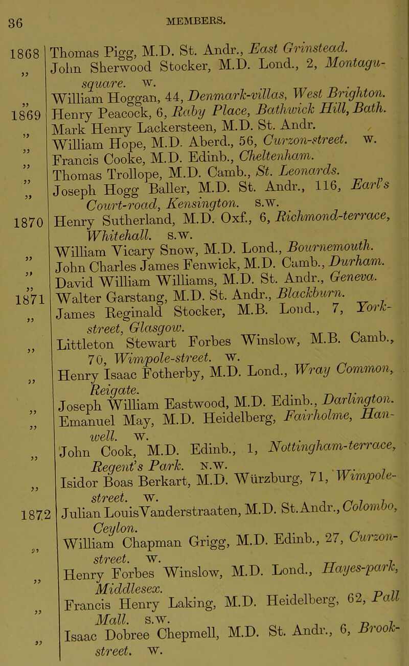 86 1868 >y 1869 ^9 99 99 99 1870 99 99 1871 99 99 99 99 99 1872 •99 99 99 99 Thomas Pigg? M.D. St. Andr,, East Grinstead. John Sherwood Stocker, M.D. Lond., 2, Montagu- square. w. . , ttt -r» • 7 William Hoggan, 44, Denmark-mllas, West Erighton. Henry Peacock, 6, Rahy Place, Batliwich Hill, Bath, Mark Henry Lackersteen, M.H. St. Andr. ^ William Hope, M.D. Aherd., 56, Curzon-street. w. Francis Cooke, M.D. Edinb., Cheltenham. Thomas Trollope, M.D. Camb., St. Leonards. Joseph Hogg BaUer, M.D. St. Andr., 116, Earls Court-road, Kensington, s.w. Henry Sutherland, M.D. Oxf., 6, Richmond-terrace, Whitehall, s.w. William Vicary Snow, M.D. Bond., Bournemouth. John Charles James Fenwick, M.D. Camb., Durham. David William Williams, M.D. St. Andr., Geneva. Walter Garstang, M.D. St. Andr., Blactcburn. James Eeginald Stocker, M.B. Load., 7, York- street, Glasgoiv. Tvr -o n k Littleton Stewart Forbes Winslow, M.B. Oamb., 70, Wimpole-street. w. ^ ^ Henry Isaac Fotherby, M.D. Lend., Wray Common, Joseph William Eastwood, M.D. Edinb. Darlin^on. Emanuel May, M.D. Heidelberg, Fairholme, Han- well. W. ,-r • 7 John Cook, M.D. Edinb., 1, Nottingham-terrace, Regent's Park. n.w. ^ -TTr* 7 Isidor Boas Berkart, M.D. Wurzburg, 71, Wimpoh- st7*&€i Julian LouisVanderstraaten, M.D. St.Andr.. Colomho, WiUiS Chapman Grigg, M.D. Edinb., 27, Curmii- street. Henry Forbes Winslow, M.D. Bond., Hayes-park, Middlesex. ^ -o n Francis Henry Baking, M.D. Heidelberg, 62, Fall Mall. s.w. ^ n -D Isaac Dobree Chepmell, M.D. St. Andr., 6, Brook-