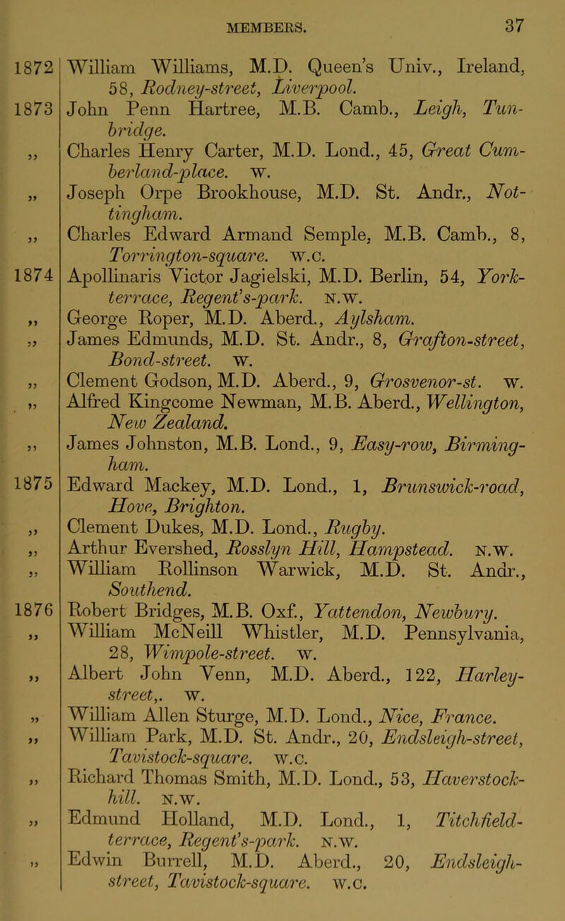 1872 1873 1874 1875 >> 5J 1876 9) 99 99 >> William Williams, M.D. Queens Univ,, Ireland, 58, Rodney-street, Liverpool. John Penn Hartree, M.B. Camb., Leigh, Tun- hridge. Charles Henry Carter, M.D. Lond., 45, Great Cum- herland-plaee. w. Joseph Orpe Brookhouse, M.D. St. Andr., Not- tingham. Charles Edward Armand Semple, M.B. Camb., 8, Torrington-square. w.c. Apollinaris Victor Jagielski, M.D. Berlin, 54, Yorh- terrace, Regent’s-park. n.w. George Roper, M.D. Aberd., Aylsham. James Edmunds, M.D. St. Andr., 8, Graf ton-street, Bond-street, w. Clement Godson, M.D. Aberd., 9, Grosvenor-st. w. Alfred Kingcome Newman, M.B. Aberd., Wellington, New Zealand. James Johnston, M.B. Bond., 9, Easy-row, Birming- ham. Edward Mackey, M.D. Bond., 1, Brunswick-road, Hove, Brighton. Clement Dukes, M.D. Bond., Rughy. Arthur Evershed, Rosslyn Hill, Hampstead, n.w. William Eollinson Warwick, M.D. St. Andi\, Southend. Robert Bridges, M.B. Oxf., Yattendon, Newhury. William McNeill Whistler, M.D. Pennsylvania, 28, Wimpole-street. w. Albert John Venn, M.D. Aberd., 122, Harley- street,. w. William Allen Sturge, M.D. Bond., Nice, France. William Park, M.D. St. Andr., 20, Endsleigh-street, Tavistock-square. w.c. Richard Thomas Smith, M.D. Bond., 53, Haverstock- hill. N.w. Edmund Holland, M.D. Bond., 1, Titchfield- terrace. Regent’s-park. n.w. Edwin Burrell, M.D. Aberd., 20, Endsleigh- street, Tavistock-square. w.c.