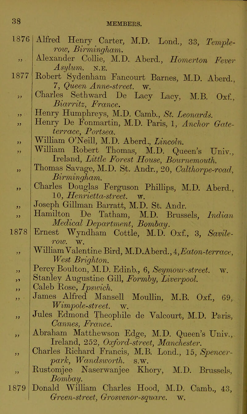 MEMBERS. 1876 1877 'J9 yy yy yy yy yy yy yy yy 1878 yy yy yy yy yy yy yy yy 1879 Alfred Henry Carter, M.D. Lend., 33, Temple- row, Birmingham. Alexander Collie, M.D. Aberd., Homerton Fever Asylum, n.e. Eobert Sydenbarn Fancourt Barnes, M.D. Aberd., 7, Queen Anne-street. w. Charles Seth ward De Lacy Lacy, M.B. Oxf, Biarritz, France. Henry Humphreys, M.D. Camb., St. Leonards. Henry De Fonmartin, M.D. Paris, 1, Anchor Gate- terrace, Portsea. William O’Neill, M.D. Aberd., Lincoln. William Eobert Thomas, M.D. Queen’s Univ., Ireland, Little Forest House, Bournemouth. Thomas Savage, M.D. St. Andr., 20, Calthorpe-road, Birmin gham. Charles Douglas Ferguson Phillips, M.D. Aberd,, 10, Henrietta-street. w. Joseph Gillman BaiTatt, M.D. St. Andr. Hamilton De Tatham, M.D. Brussels, Indian Medical Department, Bombay. Ernest Wyndham Cottle, M.D. Oxf., 3, Savile- row. w. William Valentine Bird, M.D. Aberd., i,Eaton-terrace, West Brighton. Percy Boulton, M.D. Edinb,, 6, Seymour-street, w. Stanley Augustine Gill, Formhy, Liverpool. Caleb Eose, Ipsiuich. James Alfred Mansell Moullin, M.B. Oxf, 69, Wimpole-street. w. Jules Edmond Theophile de Valcourt, M.D. Paris, Cannes, Framce. Abraham Matthewson Edge, M.D. Queen’s Univ., Ireland, 252, Oxford-street, Manchester. Charles Eichard Francis, M.B. Lond., 15, Spencer- 'park, Wandsworth, s.w. Eustomjee Naserwanjee Khory, M.D. Brussels, Bombay. Donald Wilham Charles Hood, M.D. Camb., 43, Green-street, Grosvenor-sguare. w.