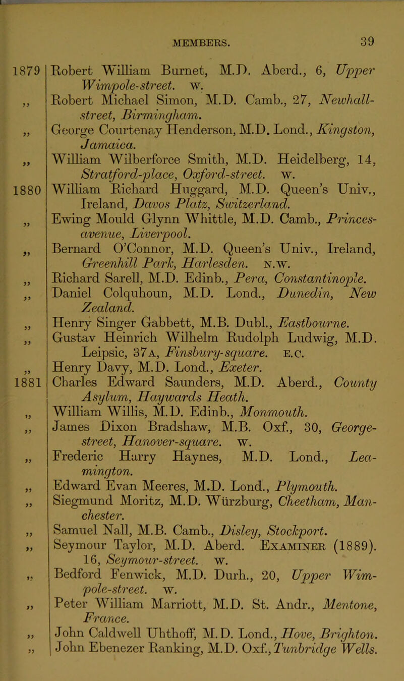 E/oberfc William Burnet, M.D. Aberd., 6, U'pper Wimpole-street, w. Robert Michael Simon, M.D. Camb., 27, Newhall- street, Birmingham. George Coui-tenay Henderson, M.D. Loud., Kingston, Jamaica. William Wilberforce Smith, M.D. Heidelberg, 14, Stratford-place, Oxford-street, w. William Richard Huggard, M.D. Queens Univ., Ireland, Davos Platz, Switzerland. Ewing Mould Glynn Whittle, M.D. Camb., Princes- avenue, Liverpool. Bernard O’Connor, M.D. Queen’s Univ., Ireland, Ghi'cenhill Park, Harlesden. n.w. Richard Sarell, M.D. Edinb., Pera, Constantinople. Daniel Colquhoun, M.D. Bond., Dunedin, New Zealand. Henry Singer Gabbett, M.B. Dubl., Easthourne. Gustav Heinrich Wilhelm Rudolph Ludwig, M.D. Leipsic, 37 a, Finsbury-square, e.c. Henry Davy, M.D. Bond., Exeter. Charles Edward Saunders, M.D. Aberd., County Asylum, Ebay wards Heath. William Willis, M.D. Edinb., Monmouth. James Dixon Bradshaw, M.B. Oxf., 30, George- street, Hanover-square. w. Frederic Harry Haynes, M.D. Bond., Lea- mington. Edward Evan Meeres, M.D. Bond., Plymouth. Siegmund Moritz, M.D. Wurzburg, Cheetham, Man- chester. Samuel Nall, M.B. Camb., Disley, Stockport. Seymour Taylor, M.D. Aberd. Examiner (1889). 16, Seymour-street. w. Bedford Fenwick, M.D. Durh., 20, Upper Wim- pole-street. w. Peter William Marriott, M.D. St. Andr., Mentone, France. John Caldwell Ubthoff, M. D. Bond., Hove, Brighton. John Ebenezer Ranking, M.D. 0:sL.,Tunhridge Wells.