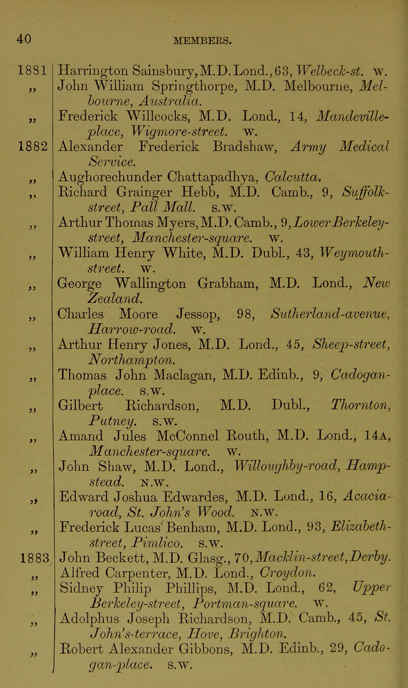 Harrington Sainsbnry,M.D.Lond.,63, Welheck-st. w. John William Springthorpe, M.D. Melbourne, Mel- bourne, Australia. Frederick Willcocks, M.D. Lend., 14, Mandeville- place, Wigmore-street. w. Alexander Frederick Bradshaw, Army Medical Service. Aughorechunder Chattapadhya, Calcutta. Bichard Grainger Hebb, M.D. Camb., 9, Suffolk- street, Pall Mall. s.w. Arthur Thomas Myers, M.D. Camb., ^,LowerBerkeley- street, Manchester-square. w. Wilham Henry White, M.D. Dubl., 43, Weymouth- street. w. George Wallington Grabham, M.D. Bond., New Zealand. Charles Moore Jessop, 98, Sutherland-avenue, Harrow-road. w. Arthur Henry Jones, M.D. Bond., 45, Sheep-street, Northampton. Thomas John Maclagan, M.D. Edinb., 9, Cadogan- place. s.w. Gilbert Bichardson, M.D. Dubl., Thornton, Putney, s.w. Amand Jides McConnel Bouth, M.D. Bond., 14a, Manchester-square. w. John Shaw, M.D. Bond., Willoughby-road, Hamp- stead. isr.w. Edward Joshua Edwardes, M.D. Bond., 16, Acacia- road, St. John's Wood. n.w. Erederick Bucas Benham, M.D. Bond., 93, Elizabeth- street, Pimlico, s.w. John Beckett, M.D. Glasg., 70,Macldin-street,Derby. Alfred Carpenter, M.D. Bond., Croydon. Sidney Philip Phillips, M.D. Bond., 62, Upper Berheley-street, Portman-square, w. AdoljDhus Joseph Bichardson, M.D. Camb., 45, St. John's-ter race. Hove, Brighton. Bobert Alexander Gibbons, M.D. Edinb., 29, Cado- gan-place. s.w.