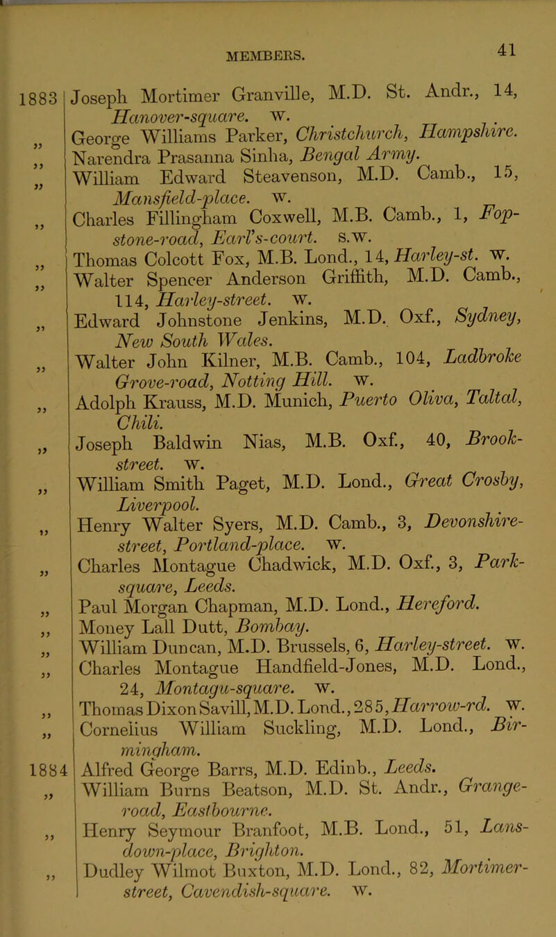 1883 9> J J J> 9> 3) 33 }9 33 13 33 33 33 33 33 33 1884 33 33 33 Joseph Mortimer Granville, M.D. St. Andr., 14, Hanover-square. w. George Williams Parker, Christchurch, Hampshire. Narendra Prasaiina Sinha, Bengal Army. William Edward Steavenson, M.D. Camb., 15, Mansfield-place. w. Charles Fillingham Coxwell, M.B. Camb., 1, Fop- stone-road, EarV s-GOurt. s.w. Thomas Colcott Fox, M.B. ljondi., li,Harley-st. w. Walter Spencer Anderson Griffith, M.D. Camb., 114, Harley-street. w. Edward Johnstone Jenkins, M.D. Oxf., Sydney, New South Wales. Walter John Kilner, M.B. Camb., 104, Ladhrohe Grove-road, Notting Hill. w. Adolph Krauss, M.D. Munich, Puerto Oliva, Taltal, Chili. Joseph Baldwin Nias, M.B. Oxf., 40, Brook- street. w. WiUiam Smith Paget, M.D. Bond., Great Crosby, Liverpool. Henry W^alter Syers, M.D. Camb., 3, Devonshire- street, Portland-place. w. Charles Montague Chadwick, M.D. Oxf, 3, Park- square, Leeds. Paul Morgan Chapman, M.D. Bond., Hereford. Money Ball Dutt, Bombay. William Duncan, M.D. Brussels, 6, Harley-street. w. Charles Montague Handheld-Jones, M.D. Bond., 24, Montagu-square. w. Thomas Dixon Savill, M.D. Load., 28 5, ILaro'oiu-rd. w. Cornelius WiUiam Suckling, M.D. Bond., Bir- mingham. Alfred Gleorge Barrs, M.D. Edinb., Leeds. William Burns Beatson, M.D. St. Andr., Grange- road, Eastbourne. Henry Seymour Branfoot, M.B. Bond., 51, Lans- down-place, Brighton. Dudley Wilmot Buxton, M.D. Bond., 82, Mortimer- street, Cavendish-square, w.