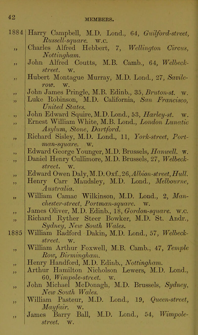 MEMBEES. 1884 99 1885 99 99 99 99 99 99 Harry Campbell, M.D. Lend., 64, Guilford-street^ Russell-square, w.c. Charles Alfred Hebbert, 7, Wellington Circus, Nottingham. John Alfred Coutts, M.B. Camb,, 64, Welbeck- street. w. Hubert Montague Murray, M.D. Lond., 27, Savilc- row. w. John James Pringle, M.B. Edinb., 35, Bruton-st. w. Luke Pobinson, M.D. California, San Francisco, United States. John Edwai-d Squme, M.D.Lond., 53, Harley-st. w. Ernest William White, M.B. Loud., London Lunatic Asylum, Stone, Dartford. Pichard Sisley, M.D. Lond., 11, York-street, Fort- man-square. w. Edward George Younger, M.D. Brussels, Hanwell. w. Daniel Henry Cullimore, M.D. Brussels, 27, Welheck- street. w. Edward Owen Daly, M.D. Oxf., 2Q, Albion-street, Hull. Henry Carr Maudsley, M.D. Lond., Melbourne, Australia. Wilham Camac Wilkinson, M.D. Lond., 2, Man- chester-street, Portman-square. w. James Oliver, M.D. Edinb., 18, Gordon-square. w.c. Pichard Pyther Steer Bowker, M.D. St. Andr., Sydney, New South Wales. Wilham Padford Dakin, M.D. Lond., 57, Welbeck- street. w. William Arthur Foxwell, M.B. Camb., 47, Temple Roiu, Birmingham. Henry Handford, M.D. Edinb., Nottingham. Arthur Hamilton Nicholson Lowers, M.D. Lond., 60, Wimpole-street. w. John Micha.el McDonagh, M.D. Brussels, Sydney, New South Wales. Wilham Pasteur, M.D. Lond., 19, Queen-street, Mayfair, w. James Barry Ball, M.D. Lond., 54, Wimpole-