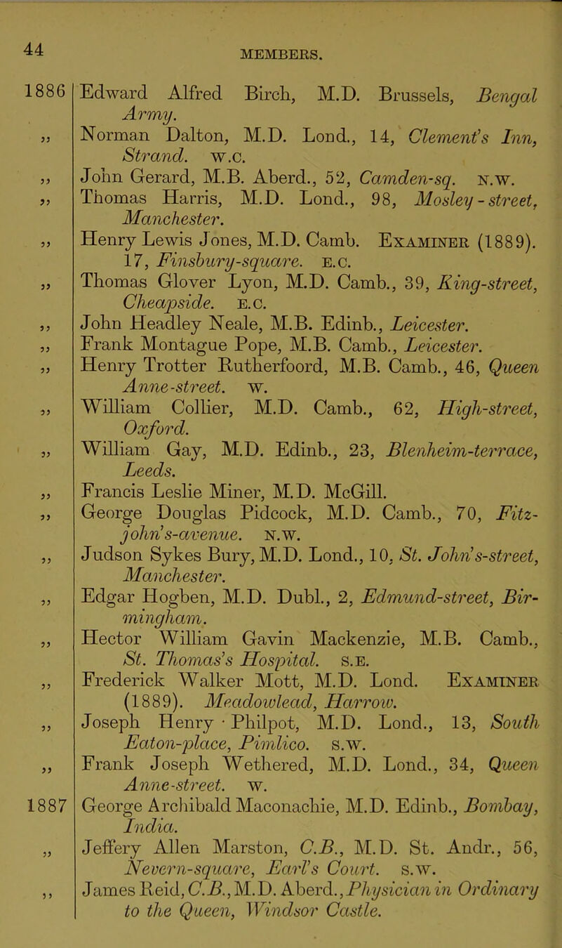 1886 53 33 33 33 33 33 33 33 33 33 33 33 33 33 33 33 33 33 1887 33 3 3 Edward Alfred Bircli, M.D. Brussels, Bengal Army. Norman Dalton, M.D. Loud., 14, Clement's Inn, Strand, w.c. John Gerard, M.B. Aberd., 52, Camden-sq. n.w. Thomas Harris, M.D. Bond., 98, Mosley - street, Manchester. Henry Lewis Jones, M.D. Camb. Examiner (1889). 17, Finsbury-square, e.c. Thomas Glover Lyon, M.D. Camb., 39, King-street, Cheapside. e.c. John Headley Neale, M.B. Edinb., Leicester. Frank Montague Pope, M.B. Camb., Leicester. Henry Trotter Butherfoord, M.B. Camb., 46, Queen Anne-street, w. William Collier, M.D. Camb., 62, Lligh-street, Oxford. William Gay, M.D. Edinb., 23, Blenheim-terrace, Leeds. Francis Leslie Miner, M.D. McGill. George Douglas Pidcock, M.D. Camb., 70, Fitz- john’s-avenue. n.w. Judson Sykes Bury, M.D. Lend., 10, St. John’s-street, Manchester. Edgar Hogben, M.D. Dubl., 2, Edmund-street, Bir- mingham. Hector William Gavin Mackenzie, M.B. Camb., St. Thomas’s Hospital, s.e. Frederick Walker Mott, M.D. Bond. Examiner (1889). Meadowlead, Harroio. Joseph Henry • Philpot, M.D. Bond., 13, South Eaton-place, Pimlico, s.w. Frank Joseph Wethered, M.D. Bond., 34, Queen Anne-street, w. George ArcliibaldMaconachie, M.D. Edinb., Bombay, India. Jeffery Allen Marston, C.B., M.D. St. Andr., 56, Nevern-square, Earl’s Court, s.w. James Held, (7. B., M. D. Aberd., Physician in Ordinary to the Queen, Windsor Castle.