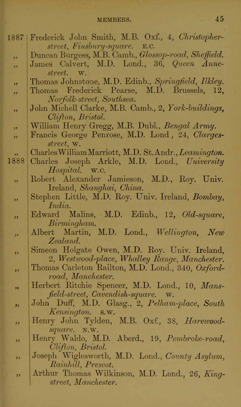 Frederick John Smith, M.B. Oxf., 4, Christopher- street, Finshuri/squao’e. E.c. Duncan Burgess, M.B. Canib., Glossop-road, Sheffield. James Calvert, M.D. Bond., 36, Queen Anne- street. w. Thomas Johnstone, M.D. Edinb., Springfield, Ilkley. Thomas Frederick Pearse, M.D. Brussels, 12, Norfolk-street, Southsea. John Mich ell Clarke, M.B. Camb., 2, York-huildings, Clifton, Bristol. William Henry Gregg, M.B. DubL, Bengal Army. Francis George Penrose, M.D. Bond, 24, Clarges- street, w. Charles William Marriott, M.D. ^t.AndiY., Leamington. Charles Joseph Arkle, M.D. Bond., University Hospital, w.c. Bobert Alexander Jamieson, M.D., Boy. Univ. Ireland, Shanghai, China. Stephen Bittle, M.D. Boy. Univ. Ireland, Bombay, India. Edward Malins, M.D. Edinb., 12, Old-square, Birmingham. Albert Martin, M.D. Bond., Wellington, New Zealand. Simeon Holgate Owen, M.D. Boy. Univ. Ireland, 2, Westivood-place, Whalley Range, Manchester. Thomas Carleton Bailton, M.D. Bond., 340, Oxford- road, Manchester. Herbert Bitchie Spencer, M.D. Bond., 10, Mans- field-street. Cavendish-square, w. John Duff, M.D. Glasg., 2, Pelham-place, South Kensington, s.w. Henry John Tylden, M.B. Oxf., 38, Ilareioood- square. N.w. Henr}^ Waldo, M.D. Aberd., 19, Pembroke-road, Clifton, Bristol. Joseph Wiglesworth, M.D. Bond., County Asylum, Rainhill, Prescot. Arthur Thomas Wilkinson, M.D. Bond., 26, King- street, Manchester.