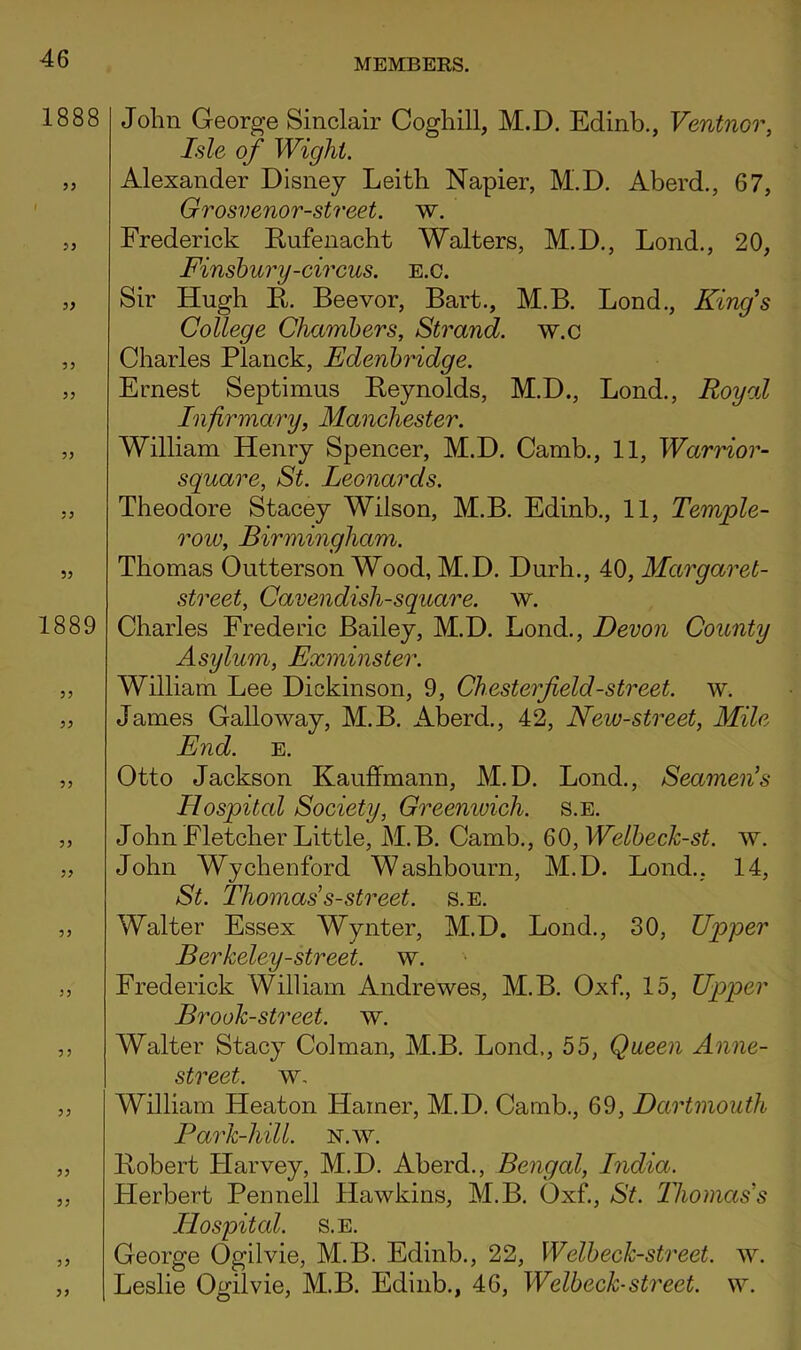 1888 5^ 1889 5 J John George Sinclair Coghill, M.D. Edinb., Ventnor, Isle of Wight. Alexander Disney Leith Napier, M.D. Aberd., 67, Grosvenor-street. w. Frederick Kufenacht Walters, M.D., Lond., 20, Finshury-circus. E.o. Sir Hugh E. Beevor, Bart., M.B. Bond., King's College Chambers, Strand, w.c Charles Planck, Edenhridge. Ernest Septimus Eeynolds, M.D., Bond., Royal Infirmary, Manchester. William Henry Spencer, M.D. Camb., 11, Warrior- square, St. Leonards. Theodore Stacey Wilson, M.B. Edinb., 11, Temple- row, Birmingham. Thomas Outterson Wood, M.D. Durh., 40, Margaret- street, Cavendish-square, w. Charles Frederic Bailey, M.D. Bond., Devon County Asylum, Exminster. William Lee Dickinson, 9, Chesterfield-street, w. James Galloway, M.B. Aberd., 42, New-street, Mile End. E. Otto Jackson Kauffmann, M.D. Bond., Seamen's Hospital Society, Greenwich, s.e. John Fletcher Little, M.B. Camb., Q(),Welhech-st. w. John Wychenford Washbourn, M.D. Bond., 14, St. Thomas s-street. s.e. Walter Essex Wynter, M.D. Bond., 30, Upper Berkeley-street. w. Frederick William Andrewes, M.B. Oxf., 15, Upper Brook-street, w. Walter Stacy Colman, M.B. Bond,, 55, Queen Anne- street. w. William Heaton Hamer, M.D. Camb., 69, Dartmouth Park-hill. n.w. Eobert Flarvey, M.D. Aberd., Bengal, India. Herbert Pennell Hawkins, M.B. Oxf., St. Thomas's Hospital. S.E. George Ogilvie, M.B. Edinb., 22, Welheck-street. w. Leslie Ogilvie, M.B. Edinb., 46, Welbeck-street, w.