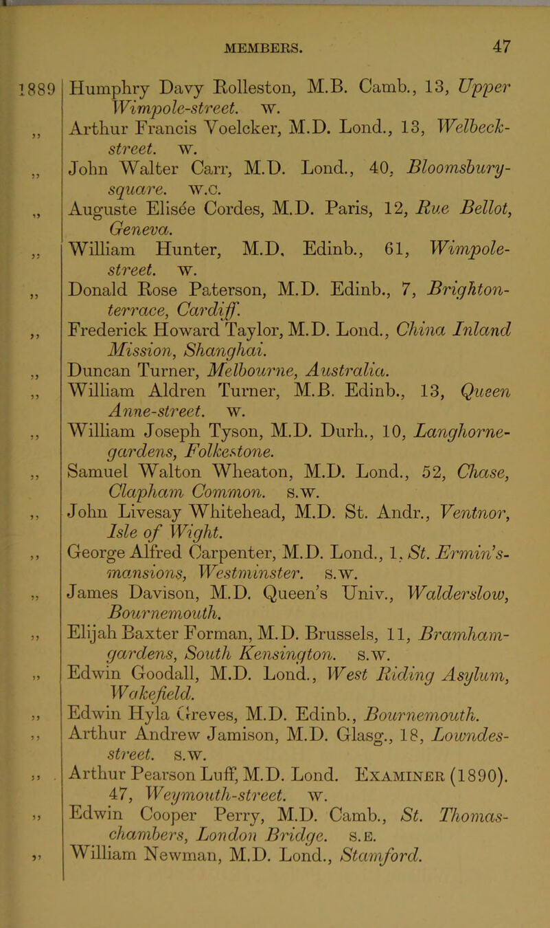 889 Humphry Davy Rolleston, M.B. Camb,, 13, Upper Wimpole-street. w. Arthur Francis Voelcker, M.D. Lend., 13, Welbeck- street. w. John Walter Carr, M.D. Lond., 40, Bloomsbury- square, w.c. Auguste Elisee Cordes, M.D. Paris, 12, Rue Bellot, Geneva. William Hunter, M.D. Edinb., 61, Wimpole- street. w. Donald Pose Paterson, M.D. Edinb., 7, Brighton- terrace, Cardiff. Frederick Howard Taylor, M.D. Lond., China Inland Mission, Shanghai. Duncan Turner, Melbourne, Australia. William Aldren Turner, M.B. Edinb., 13, Queen Anne-street. w. William Joseph Tyson, M.D. Durh., 10, Langhorne- gardens, Folkestone. Samuel Walton Wheaton, M.D. Lond., 52, Chase, Clapham Common, s.w. John Livesay Whitehead, M.D. St. Andr., Ventnor, Isle of Wight. George Alfred Carpenter, M.D. Lond., l.St. Ermin’s- moMsions, Westminster, s.w. James Davison, M.D. Queen’s Univ., Walderslow, Bournemouth. Elijah Baxter Forman, M.D. Brussels, 11, Bramham- gardens. South Kensington, s.w. Edwin Goodall, M.D. Lond., West Riding Asylum, W akefeld. Edwin Hyla Greves, M.D. Edinb., Bournemouth. Arthur Andrew Jamison, M.D. Glasg., 18, Lowndes- street. s.w. Arthur Pearson Luff, M.D. Lond. Examiner (1890). 47, Weymouth-street, w. Edwin Cooper Perry, M.D. Camb., St. Thomas- chambers, London Bridge, s.e. William Newman, M.D. Lond., Stamford.