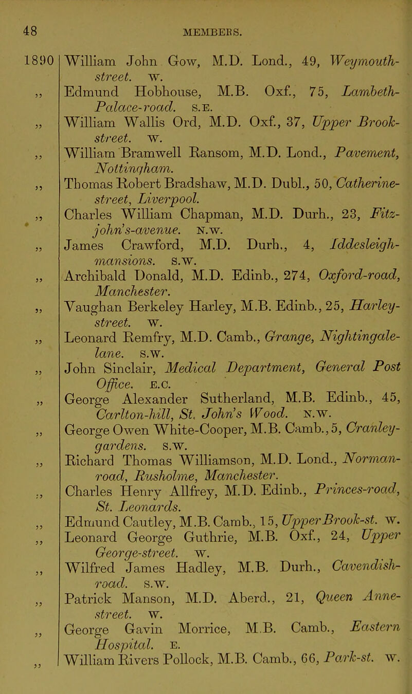 1890 35 35 35 0 33 33 53 33 33 33 3 3 33 33 33 33 33 33 William John Gow, M.D. Lond., 49, Weymouth- street. w. Edmund Hobhouse, M.B. Oxf., 75, Lambeth- Cm ^ *17 William Wallis Ord’ M.D. Oxf., 37, Upper Brook- street. w. William Bramwell Bansom, M.D. Bond., Pavement, Nottinqham. Thomas Kobert Bradshaw, M.D. DubL, 50, Catherine- street, Liverpool. Charles William Chapman, M.D. Durh., 23, Fitz- j ohri s-avenue. n. w. James Crawford, M.D. Durh,, 4, Iddesleigh- mansions. s.w. Archibald Donald, M.D. Edinb., 274, Oxford-road, Manchester. Vaughan Berkeley Harley, M.B. Edinb., 25, Llarley- street. w. Leonard Hemfry, M.D. Camb., Grange, Nightingale- lane. s.w. John Sinclair, Medical Department, General Post Office. E.c. George Alexander Sutherland, M.B. Edinb., 45, Carlton-hill, St. John’s Wood. n.w. George Owen White-Cooper, M.B. Camb., 5, Cranley- gardens. s.w. Bichard Thomas Williamson, M.D. Lond., Norman- road, Rusholme, Manchester. Charles Henry Allfrey, M.D. Edinb., Princes-road, St. Ljconards. Edmund Cautley, M.B. Camb., 15, UpperBrook-st. w. Leonard George Guthrie, M.B. Oxf, 24, Upper George-street. w. Wilfred James Hadley, M.B. Durh., Cavendish- road. s.w. Patrick Manson, M.D. Aberd., 21, Queen Anne- street. w. George Gavin Morrice, M.B. Camb,, Eastern Hospital. E. William Bivers Pollock, M.B. Camb., 66, Park-st. w.