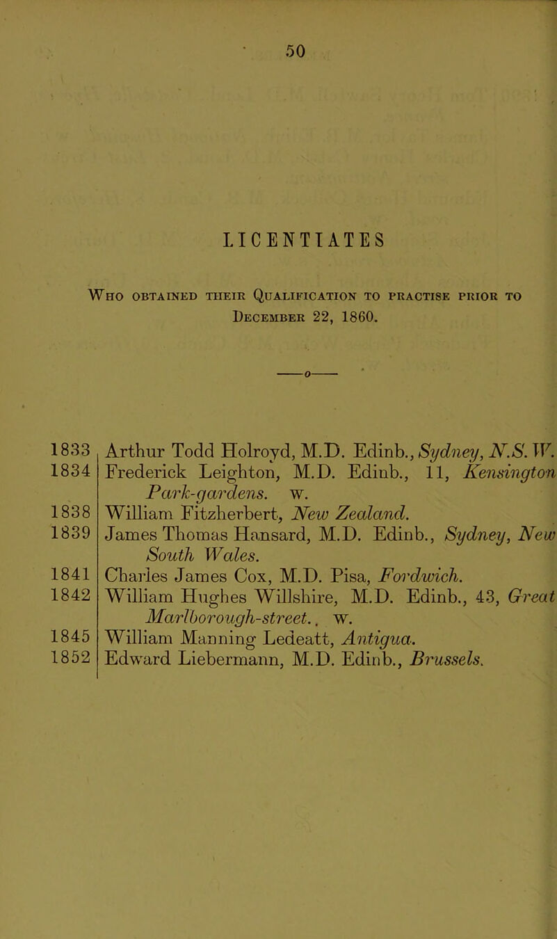 LICENTIATES Who obtained their Qualification to practise prior to December 22, 1860. 1833 1834 1838 1839 1841 1842 1845 1852 Arthur Todd Holroyd, M.D. Edinb., Sydney, N.S. W. Frederick Leighton, M.D. Edinb., 11, Kensington Park-gardens, w. William Fitzherbert, New Zealand. James Thomas Hansard, M.D. Edinb., Sydney, New South Wales. Charles James Cox, M.D. Pisa, Fordwich. William Hughes Willshire, M.D. Edinb., 43, Great Marlhorough-street.. w. William Manning Ledeatt, Antigua. Edward Liebermann, M.D. Edinb., Brussels.