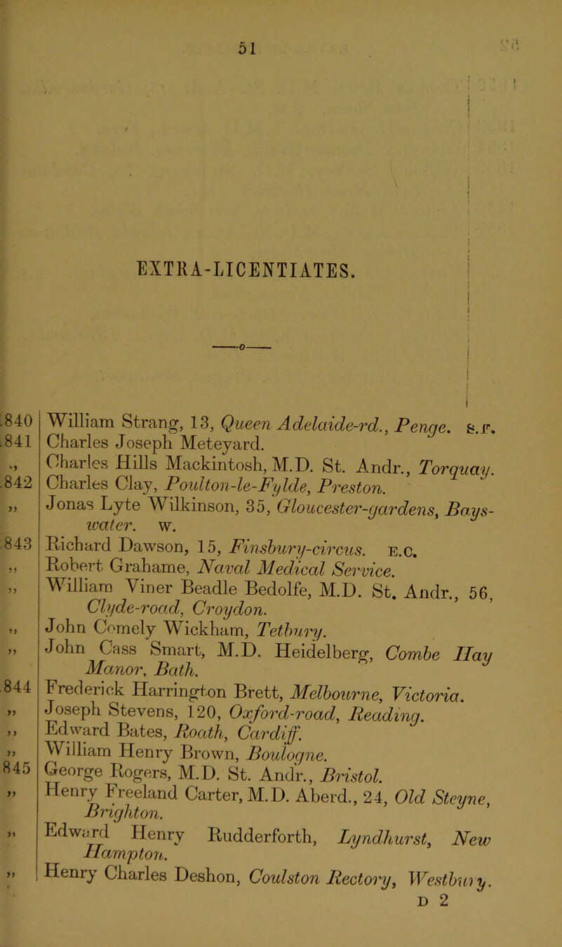 i EXTRA-LICENTIATES. i I :840 .841 .842 .843 5) .844 845 99 >) William Strang, 13, Qiceen Adelaide-rd., Penge. s.r. Charles Joseph Meteyard. Charles Hills Mackintosh, M. D. St. Andr., Torquay. Charles Clay, Poulton-le-Fylde, Preston. Jonas Lyte Wilkinson, 35, Gloucester-yardens^ Bays- ivater. w. Richard Dawson, 15, Pinshury-circus. E.c, Robert Grahame, Naval Medical Service. William Viner Beadle Bedolfe, M.D. St. Andr., 56, Clyde-road, Croydon. John Comely W^ickham, Teibury. John Cass Smart, M.D. Heidelberg, Combe Ilau Manor, Bath. Frederick Harringl-.on Brett, Melbourne, Victoria. Joseph Stevens, 120, Oxford-road, Reading. Edward Bates, Roath, Cardiff. William Henry Brown, Boulogne. George Rogers, M.D. St. Andr., Bristol. Henry Freeland Carter, M.D. Aberd., 24, Old Stevne Brighton. ’ Edward Henry Rudderforth, Lyndhurst, New Hampton. Henry Charles Deshon, Coulston Rectory, Westbuiy. D 2