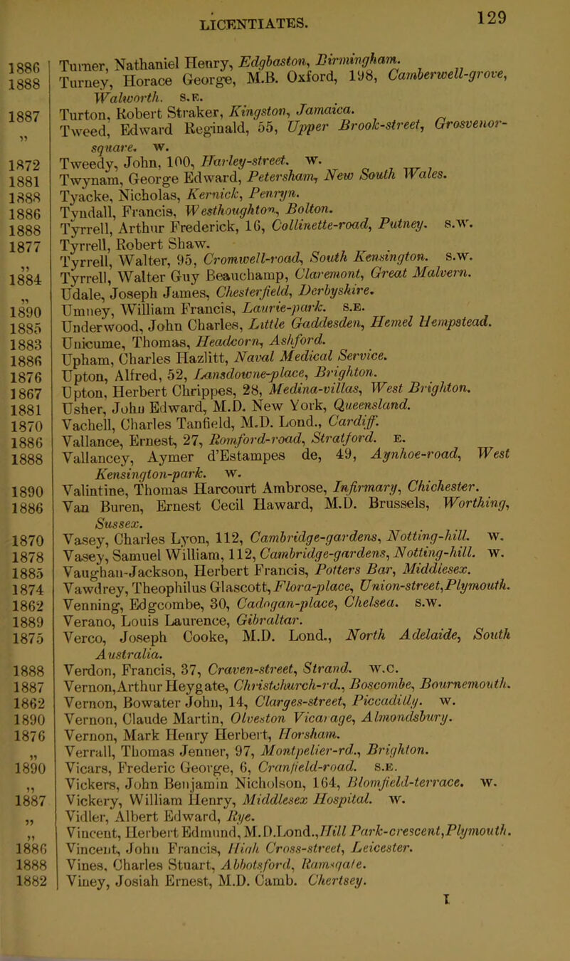 1886 1888 1887 Turner, Nathaniel Henry, Edgbaston, Birminghart^ Turney, Horace George, M.B. Oxford, liiB, Camherwell-grove, iVahvorth. s.k. Turton, Robert Straker, Kingston, Jamaica. Tweed, Edward Reginald, 55, Upper Brook-street, Grosvenor- 1872 1881 1888 1886 1888 1877 isk 1890 1885 1883 1886 1876 1867 1881 1870 1886 1888 1890 1886 1870 1878 1885 1874 1862 1889 1875 1888 1887 1862 1890 1876 1890 1887 1886 1888 1882 square, w. Tweedy, John, 100, IJarley-street.. w. Twynam, George Edward, Petersham, New South Wales. Tyacke, Nicholas, Kernick, Feni-yn. Tvndall, Francis, Westhoughton, Bolton. Tyrrell, Arthur Frederick, 16, Collinette-road, Putney, s.m. Tyrrell, Robert Shaw. Tyrrell, Walter, 95, Cromwell-road, South Kensington, s.w. Tyrrell,’ Walter Guy Beauchamp, Claremont, Great Malvern. Udale, Joseph James, Chesterfield, Derbyshire. Umney, William Francis, Laurie-park. s.e. Underwood, John Charles, Little Gaddesden, Ilemel Hempstead. Unicume, Thomas, Heaelcorn, Ashford. Upham, Charles Hazlitt, Naval Medical Service. Upton, Alfred, 52, Lansdowne-place, Brighton. Upton, Herbert Chrippes, 28, Medina-villas, West Brighton. Usher, John Edward, M.D. New York, Queensland. Vachell, Charles Tanfield, M.D. Bond., Cardiff. Vallance, Ernest, 27, Romford-road, Stratford, e. Vallancey, Aymer d’Estampes de, 49, Aynhoe-road, West Kensington-park. w. Valintine, Thomas Harcourt Ambrose, Infirmary, Chichester. Van Buren, Ernest Cecil Haward, M.D. Brussels, Worthing, Sussex. Vasey, Charles L^’on, 112, Cambridge-gardens, Notting-hill. w. Vasey, Samuel William, 112, Cambridge-gardens, Notting-hill. w. Vaughan-Jackson, Herbert Francis, Potters Bar, Middlesex. Vawdrey, Theophilus Glascott, J^fom-ptece, Union-street,Plymouth. Venning, Edgcombe, 30, Cadngan-place, Chelsea, s.w. Verano, Louis Laurence, Gibraltar. Verco, Joseph Cooke, M.D. Lond., North Adelaide, South Australia. Verdon, Francis, 37, Craven-street, Strand, w.c. Vernon,Arthur Heygate, ChristNiurch-rd., Boscombe, Bournemouth. Vernon, Bowater John, 14, Clarges-street, Piccadilly, w. Vernon, Claude Martin, Olveston Vicarage, Almondsbury. Vernon, Mark Henry Herbert, Horsham. Verrall, Thomas Jenner, 97, Montpelier-rd., Brighton. Vicars, Frederic George, 6, Crantield-rnad. s.e. Vickers, John Benjamin Nicholson, 164, Blomfield-terrace, w. Vickery, William Henry, Middlesex Hospital, w. Vidler, Albert Edward, Rye. Vincent, Herbert Edmund', M.D.Lond.,//e7/ Park-crescent,Plymouth. Vincent, John Francis, Hiah Cross-street, Leicester. Vines, Charles Stuart, Abbotsford, Ramsgate. Viuey, Josiah Ernest, M.D. Camb. Chertsey. I