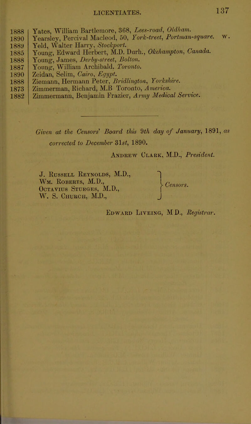 1888 1890 1889 1885 1888 1887 1890 1888 1873 1882 LICENTIATES. 137 Yates, William Bartlemore, 368, Lees-road, Oldham. Yearsley, Percival Macleod, 50, York-treet, Portman-square. w. Yeld, Walter Harry, Stockport. Young, Edward Herbert, M.D. Durh., Okehampton, Canada. Young, James, Derby-street, Bolton. Yoxmg, William Archibald, Toronto. Zoidan, Selim, Cairo, Egypt. Ziemann, Hermann Peter, Bridlington, Yorkshire. Zimmerman, Richard, M.B Toronto, America. Zhnmermanu, Benjamin Frazier, Army Medical Service. Given at the Censors’ Board this dth day of January, 1891, as corrected to December 31st, 1890. Andrew Clark, M.D., President. J. Russell Reynolds, M.D., Wm. Roberts, M.D., Octavius Stukges, M.D., W. S. Church, M.D., 1 Censors. J Edward Liveing, MD., Registrar.